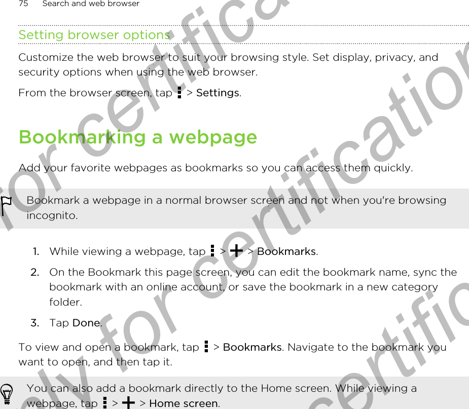 Setting browser optionsCustomize the web browser to suit your browsing style. Set display, privacy, andsecurity options when using the web browser.From the browser screen, tap   &gt; Settings.Bookmarking a webpageAdd your favorite webpages as bookmarks so you can access them quickly.Bookmark a webpage in a normal browser screen and not when you&apos;re browsingincognito.1. While viewing a webpage, tap   &gt;   &gt; Bookmarks.2. On the Bookmark this page screen, you can edit the bookmark name, sync thebookmark with an online account, or save the bookmark in a new categoryfolder.3. Tap Done.To view and open a bookmark, tap   &gt; Bookmarks. Navigate to the bookmark youwant to open, and then tap it.You can also add a bookmark directly to the Home screen. While viewing awebpage, tap   &gt;   &gt; Home screen.75 Search and web browserOnly for certification  Only for certification  Only for certification