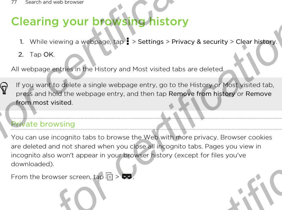 Clearing your browsing history1. While viewing a webpage, tap   &gt; Settings &gt; Privacy &amp; security &gt; Clear history.2. Tap OK.All webpage entries in the History and Most visited tabs are deleted.If you want to delete a single webpage entry, go to the History or Most visited tab,press and hold the webpage entry, and then tap Remove from history or Removefrom most visited.Private browsingYou can use incognito tabs to browse the Web with more privacy. Browser cookiesare deleted and not shared when you close all incognito tabs. Pages you view inincognito also won&apos;t appear in your browser history (except for files you&apos;vedownloaded).From the browser screen, tap   &gt;  .77 Search and web browserOnly for certification  Only for certification  Only for certification