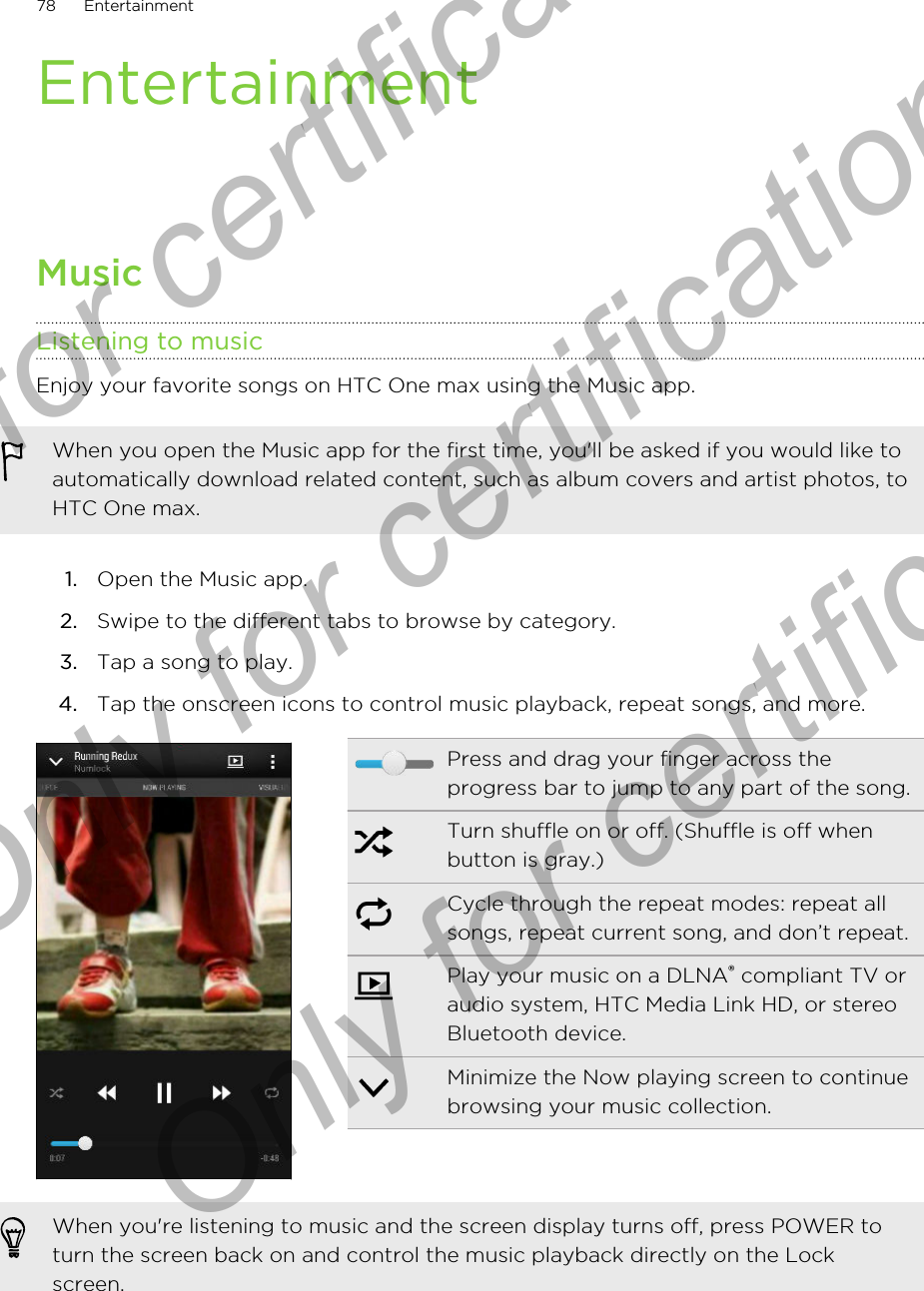 EntertainmentMusicListening to musicEnjoy your favorite songs on HTC One max using the Music app.When you open the Music app for the first time, you&apos;ll be asked if you would like toautomatically download related content, such as album covers and artist photos, toHTC One max.1. Open the Music app.2. Swipe to the different tabs to browse by category.3. Tap a song to play.4. Tap the onscreen icons to control music playback, repeat songs, and more.Press and drag your finger across theprogress bar to jump to any part of the song.Turn shuffle on or off. (Shuffle is off whenbutton is gray.)Cycle through the repeat modes: repeat allsongs, repeat current song, and don’t repeat.Play your music on a DLNA® compliant TV oraudio system, HTC Media Link HD, or stereoBluetooth device.Minimize the Now playing screen to continuebrowsing your music collection.When you&apos;re listening to music and the screen display turns off, press POWER toturn the screen back on and control the music playback directly on the Lockscreen.78 EntertainmentOnly for certification  Only for certification  Only for certification