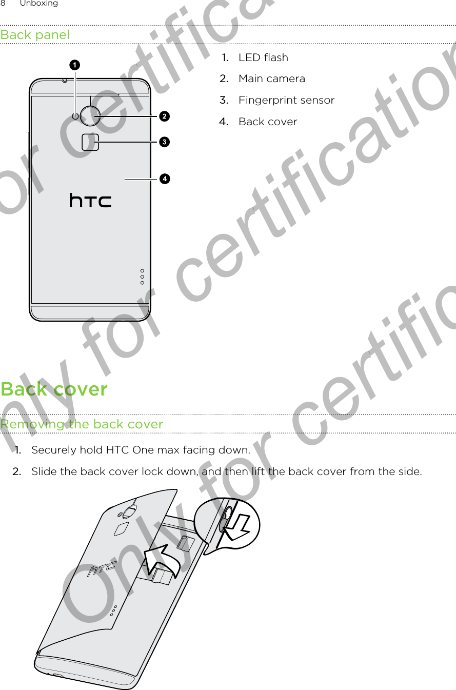 Back panel1. LED flash2. Main camera3. Fingerprint sensor4. Back coverBack coverRemoving the back cover1. Securely hold HTC One max facing down.2. Slide the back cover lock down, and then lift the back cover from the side. 8 UnboxingOnly for certification  Only for certification  Only for certification