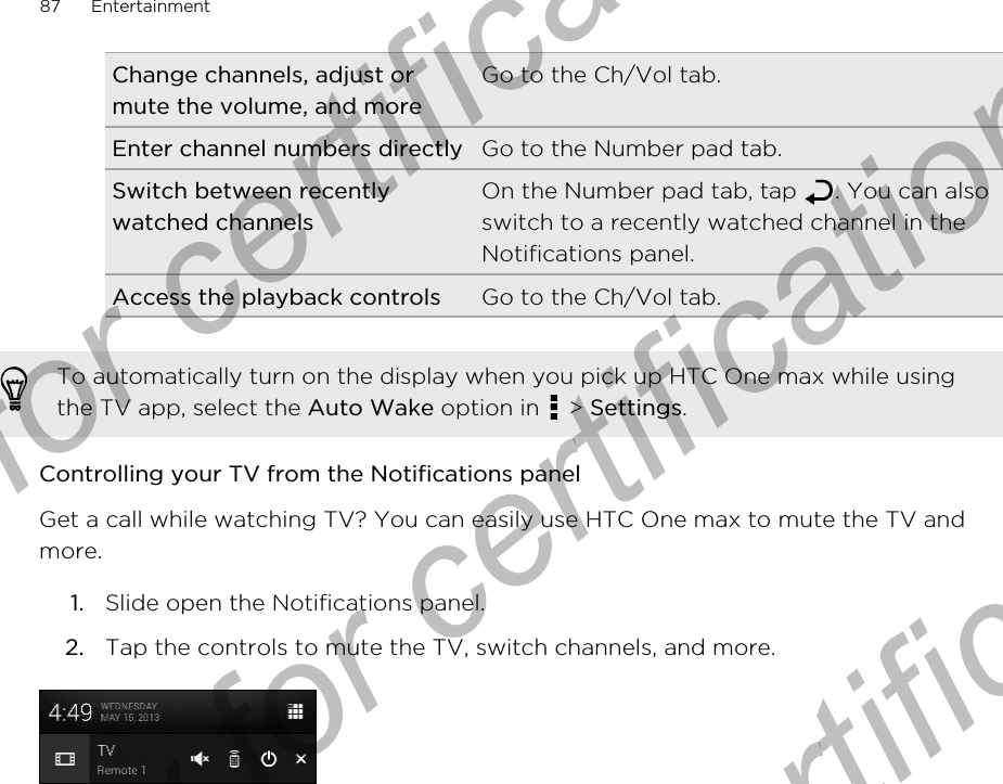 Change channels, adjust ormute the volume, and moreGo to the Ch/Vol tab.Enter channel numbers directly Go to the Number pad tab.Switch between recentlywatched channelsOn the Number pad tab, tap  . You can alsoswitch to a recently watched channel in theNotifications panel.Access the playback controls Go to the Ch/Vol tab.To automatically turn on the display when you pick up HTC One max while usingthe TV app, select the Auto Wake option in   &gt; Settings.Controlling your TV from the Notifications panelGet a call while watching TV? You can easily use HTC One max to mute the TV andmore.1. Slide open the Notifications panel.2. Tap the controls to mute the TV, switch channels, and more.87 EntertainmentOnly for certification  Only for certification  Only for certification