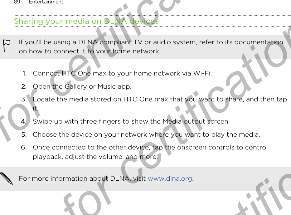 Sharing your media on DLNA devicesIf you&apos;ll be using a DLNA compliant TV or audio system, refer to its documentationon how to connect it to your home network.1. Connect HTC One max to your home network via Wi-Fi.2. Open the Gallery or Music app.3. Locate the media stored on HTC One max that you want to share, and then tapit.4. Swipe up with three fingers to show the Media output screen.5. Choose the device on your network where you want to play the media.6. Once connected to the other device, tap the onscreen controls to controlplayback, adjust the volume, and more.For more information about DLNA, visit www.dlna.org.89 EntertainmentOnly for certification  Only for certification  Only for certification