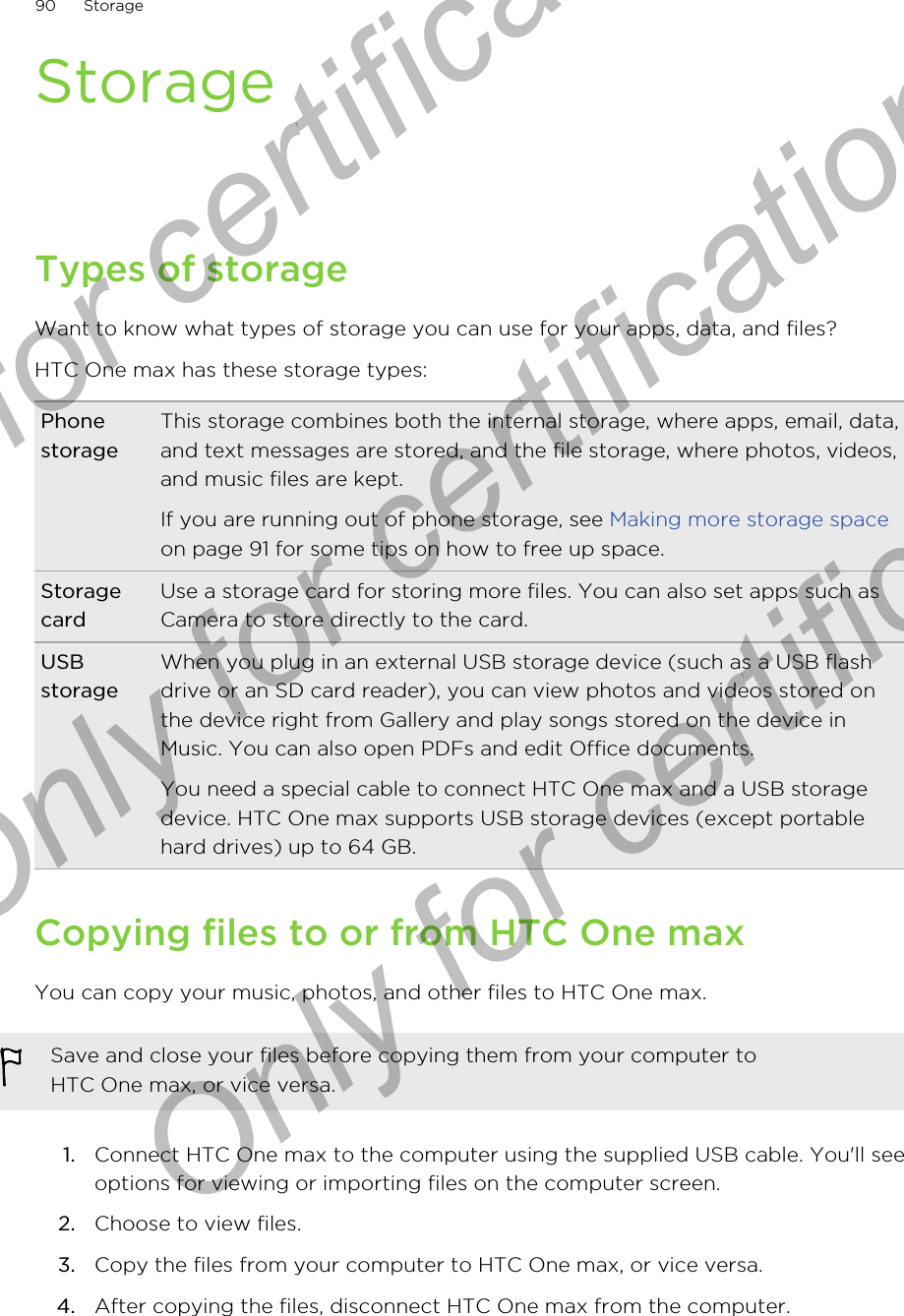 StorageTypes of storageWant to know what types of storage you can use for your apps, data, and files?HTC One max has these storage types:PhonestorageThis storage combines both the internal storage, where apps, email, data,and text messages are stored, and the file storage, where photos, videos,and music files are kept.If you are running out of phone storage, see Making more storage spaceon page 91 for some tips on how to free up space.StoragecardUse a storage card for storing more files. You can also set apps such asCamera to store directly to the card.USBstorageWhen you plug in an external USB storage device (such as a USB flashdrive or an SD card reader), you can view photos and videos stored onthe device right from Gallery and play songs stored on the device inMusic. You can also open PDFs and edit Office documents.You need a special cable to connect HTC One max and a USB storagedevice. HTC One max supports USB storage devices (except portablehard drives) up to 64 GB.Copying files to or from HTC One maxYou can copy your music, photos, and other files to HTC One max.Save and close your files before copying them from your computer toHTC One max, or vice versa.1. Connect HTC One max to the computer using the supplied USB cable. You&apos;ll seeoptions for viewing or importing files on the computer screen.2. Choose to view files.3. Copy the files from your computer to HTC One max, or vice versa.4. After copying the files, disconnect HTC One max from the computer.90 StorageOnly for certification  Only for certification  Only for certification