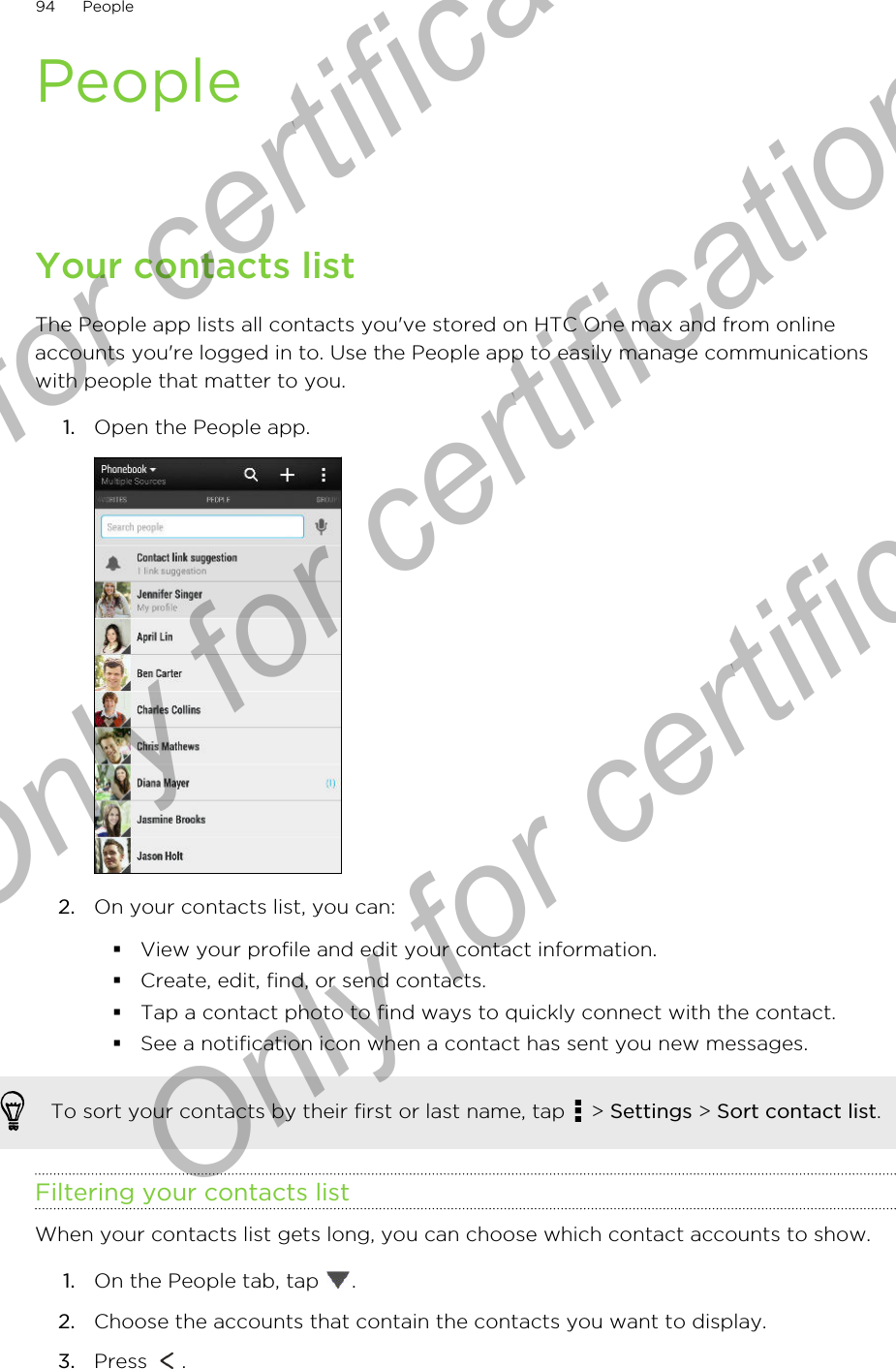 PeopleYour contacts listThe People app lists all contacts you&apos;ve stored on HTC One max and from onlineaccounts you&apos;re logged in to. Use the People app to easily manage communicationswith people that matter to you.1. Open the People app. 2. On your contacts list, you can:§View your profile and edit your contact information.§Create, edit, find, or send contacts.§Tap a contact photo to find ways to quickly connect with the contact.§See a notification icon when a contact has sent you new messages.To sort your contacts by their first or last name, tap   &gt; Settings &gt; Sort contact list.Filtering your contacts listWhen your contacts list gets long, you can choose which contact accounts to show.1. On the People tab, tap  .2. Choose the accounts that contain the contacts you want to display.3. Press  .94 PeopleOnly for certification  Only for certification  Only for certification