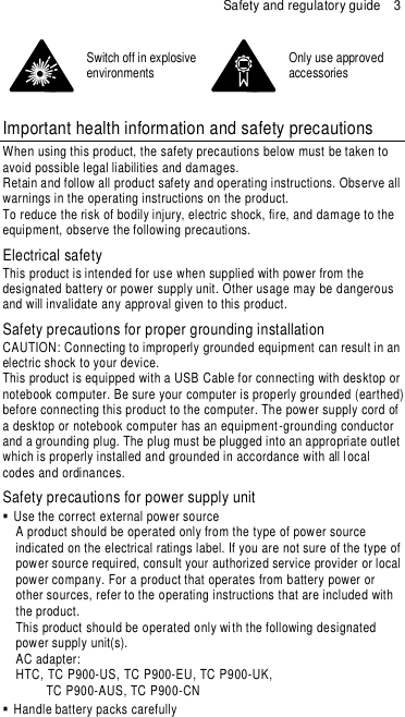Safety and regulatory guide  3  Switch off in explosive environments  Only use approved accessories  Important health information and safety precautions  When using this product, the safety precautions below must be taken to avoid possible legal liabilities and damages.  Retain and follow all product safety and operating instructions. Observe all warnings in the operating instructions on the product.  To reduce the risk of bodily injury, electric shock, fire, and damage to the equipment, observe the following precautions. Electrical safety This product is intended for use when supplied with power from the designated battery or power supply unit. Other usage may be dangerous and will invalidate any approval given to this product. Safety precautions for proper grounding installation CAUTION: Connecting to improperly grounded equipment can result in an electric shock to your device. This product is equipped with a USB Cable for connecting with desktop or notebook computer. Be sure your computer is properly grounded (earthed) before connecting this product to the computer. The power supply cord of a desktop or notebook computer has an equipment -grounding conductor and a grounding plug. The plug must be plugged into an appropriate outlet which is properly installed and grounded in accordance with all l ocal codes and ordinances. Safety precautions for power supply unit   Use the correct external power source  A product should be operated only from the type of power source indicated on the electrical ratings label. If you are not sure of the type of power source required, consult your authorized service provider or local power company. For a product that operates from battery power or other sources, refer to the operating instructions that are included with the product. This product should be operated only with the following designated power supply unit(s). AC adapter: HTC, TC P900-US, TC P900-EU, TC P900-UK,      TC P900-AUS, TC P900-CN   Handle battery packs carefully 