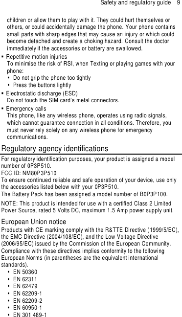 Safety and regulatory guide  9 children or allow them to play with it. They could hurt themselves or others, or could accidentally damage the phone. Your phone contains small parts with sharp edges that may cause an injury or which could become detached and create a choking hazard. Consult the doctor immediately if the accessories or battery are swallowed.    Repetitive motion injuries To minimise the risk of RSI, when Texting or playing games with your phone:   Do not grip the phone too tightly   Press the buttons lightly   Electrostatic discharge (ESD) Do not touch the SIM card’s metal connectors.     Emergency calls This phone, like any wireless phone, operates using radio signals, which cannot guarantee connection in all conditions. Therefore, you must never rely solely on any wireless phone for emergency communications.  Regulatory agency identifications For regulatory identification purposes, your product is assigned a model number of 0P3P510. FCC ID: NM80P3P510 To ensure continued reliable and safe operation of your device, use only the accessories listed below with your 0P3P510. The Battery Pack has been assigned a model number of B0P3P100. NOTE: This product is intended for use with a certified Class 2 Limited Power Source, rated 5 Volts DC, maximum 1.5 Amp power supply unit. European Union notice Products with CE marking comply with the R&amp;TTE Directive (1999/5/EC), the EMC Directive (2004/108/EC), and the Low Voltage Directive (2006/95/EC) issued by the Commission of the European Community.   Compliance with these directives implies conformity to the following European Norms (in parentheses are the equivalent international standards).   EN 50360   EN 62311   EN 62479   EN 62209-1   EN 62209-2   EN 60950-1   EN 301 489-1 