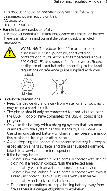 Safety and regulatory guide    3 This product should be operated only with the following designated power supply unit(s). AC adapter: HTC, TC P900-US  Handle battery packs carefully This product contains a Lithium-ion polymer or Lithium-ion battery. There is a risk of fire and burns if the battery pack is handled improperly.    WARNING: To reduce risk of fire or burns, do not disassemble, crush, puncture, short external contacts or circuits, expose to temperature above 60° C (140° F), or dispose of in fire or water. Recycle or dispose of used batteries according to the local regulations or reference guide supplied with your product.   Take extra precautions  Keep the device dry and away from water or any liquid as it may cause a short circuit.  The phone should only be connected to products that bear the USB-IF logo or have completed the USB-IF compliance program.  Only use the battery with a charging system that has been qualified with the system per this standard, IEEE-Std-1725. Use of an unqualified battery or charger may present a risk of fire, explosion, leakage or other hazard.  Avoid dropping the phone. If the phone or battery is dropped, especially on a hard surface, and the user suspects damage, take it to a service centre for inspection.  If the battery leaks:    Do not allow the leaking fluid to come in contact with skin or clothing. If already in contact, flush the affected area immediately with clean water and seek medical advice.   Do not allow the leaking fluid to come in contact with eyes. If already in contact, DO NOT rub; rinse with clean water immediately and seek medical advice.   Take extra precautions to keep a leaking battery away from fire as there is a danger of ignition or explosion.  