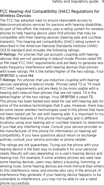 Safety and regulatory guide    9 FCC Hearing-Aid Compatibility (HAC) Regulations for Wireless Devices The FCC has adopted rules to ensure reasonable access to telecommunications services for persons with hearing disabilities. As part of this effort, the industry uses a rating system for wireless phones to help hearing device users find phones that may be compatible with their hearing devices (hearing aids and cochlear implants). This hearing-aid compatibility (HAC) rating system is described in the American National Standards Institute (ANSI) C63.19 standard and includes the following ratings: M-Ratings: For phones that use acoustic coupling with hearing devices that are not operating in telecoil mode. Phones rated M3 or M4 meet FCC HAC requirements and are likely to generate less radio frequency interference with hearing devices than phones with lower ratings. M4 is the better/higher of the two ratings. Your 0P3P700 is rated M4. T-Ratings: For phones that use inductive coupling with hearing devices operating in telecoil mode. Phones rated T3 or T4 meet FCC HAC requirements and are likely to be more usable with a hearing aid’s telecoil than phones that are not rated. T4 is the better/higher of the two ratings. Your 0P3P700 is rated T3. This phone has been tested and rated for use with hearing aids for some of the wireless technologies that it uses. However, there may be some newer wireless technologies used in this phone that have not been tested yet for use with hearing aids. It is important to try the different features of this phone thoroughly and in different locations, using your hearing aid or cochlear implant, to determine if you hear any interfering noise. Consult your service provider or the manufacturer of this phone for information on hearing aid compatibility. If you have questions about return or exchange policies, consult your service provider or phone retailer. The ratings are not guarantees. Trying out the phone with your hearing device is the best way to evaluate it for your personal needs. Results will vary depending on a user’s hearing device and hearing loss. For example, if some wireless phones are used near some hearing devices, users may detect a buzzing, humming, or whining noise. Some hearing devices are more immune than others to this interference noise, and phones also vary in the amount of interference they generate. If your hearing device happens to be vulnerable to interference, you may not be able to use a rated phone successfully. 