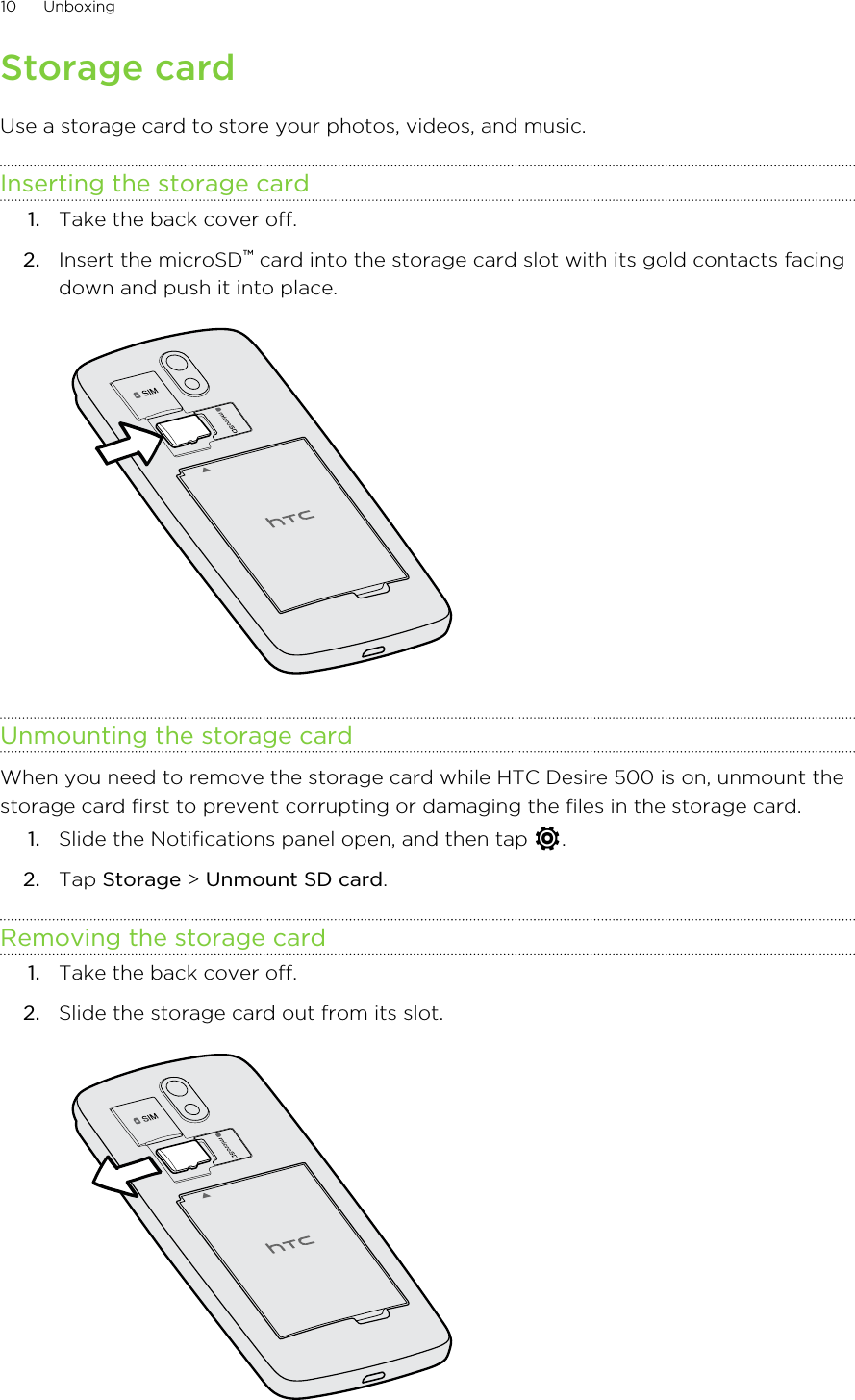 Storage cardUse a storage card to store your photos, videos, and music.Inserting the storage card1. Take the back cover off.2. Insert the microSD™ card into the storage card slot with its gold contacts facingdown and push it into place. Unmounting the storage cardWhen you need to remove the storage card while HTC Desire 500 is on, unmount thestorage card first to prevent corrupting or damaging the files in the storage card.1. Slide the Notifications panel open, and then tap  .2. Tap Storage &gt; Unmount SD card.Removing the storage card1. Take the back cover off.2. Slide the storage card out from its slot. 10 Unboxing