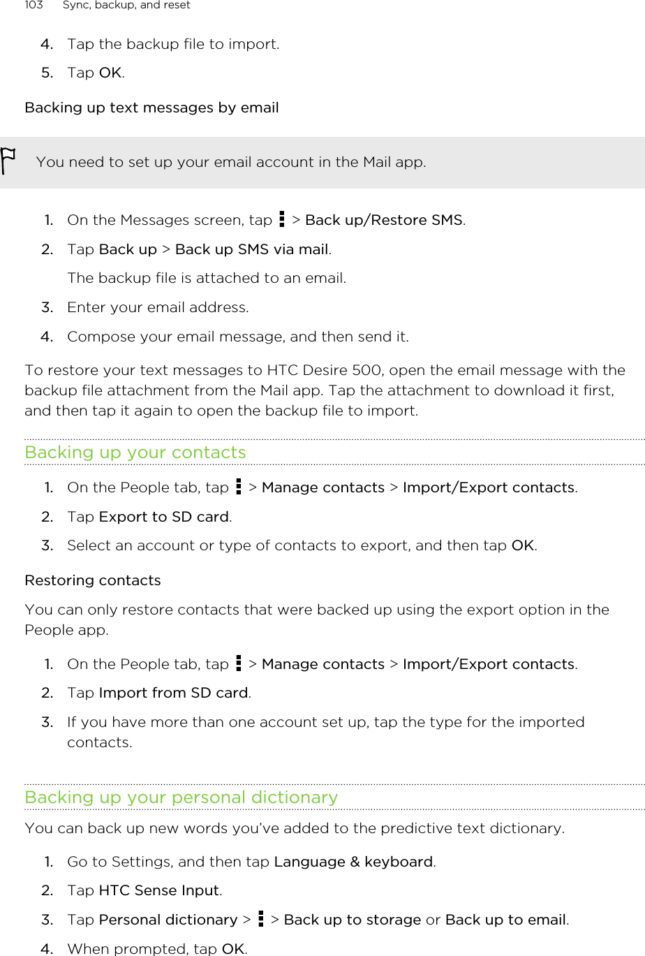 4. Tap the backup file to import.5. Tap OK.Backing up text messages by emailYou need to set up your email account in the Mail app.1. On the Messages screen, tap   &gt; Back up/Restore SMS.2. Tap Back up &gt; Back up SMS via mail. The backup file is attached to an email.3. Enter your email address.4. Compose your email message, and then send it.To restore your text messages to HTC Desire 500, open the email message with thebackup file attachment from the Mail app. Tap the attachment to download it first,and then tap it again to open the backup file to import.Backing up your contacts1. On the People tab, tap   &gt; Manage contacts &gt; Import/Export contacts.2. Tap Export to SD card.3. Select an account or type of contacts to export, and then tap OK.Restoring contactsYou can only restore contacts that were backed up using the export option in thePeople app.1. On the People tab, tap   &gt; Manage contacts &gt; Import/Export contacts.2. Tap Import from SD card.3. If you have more than one account set up, tap the type for the importedcontacts.Backing up your personal dictionaryYou can back up new words you’ve added to the predictive text dictionary.1. Go to Settings, and then tap Language &amp; keyboard.2. Tap HTC Sense Input.3. Tap Personal dictionary &gt;   &gt; Back up to storage or Back up to email.4. When prompted, tap OK.103 Sync, backup, and reset