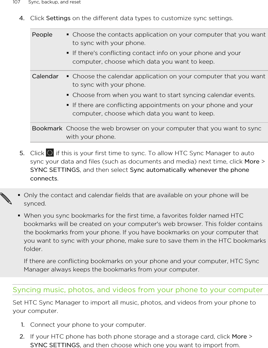 4. Click Settings on the different data types to customize sync settings.People §Choose the contacts application on your computer that you wantto sync with your phone.§If there&apos;s conflicting contact info on your phone and yourcomputer, choose which data you want to keep.Calendar §Choose the calendar application on your computer that you wantto sync with your phone.§Choose from when you want to start syncing calendar events.§If there are conflicting appointments on your phone and yourcomputer, choose which data you want to keep.Bookmark Choose the web browser on your computer that you want to syncwith your phone.5. Click   if this is your first time to sync. To allow HTC Sync Manager to autosync your data and files (such as documents and media) next time, click More &gt;SYNC SETTINGS, and then select Sync automatically whenever the phoneconnects.§Only the contact and calendar fields that are available on your phone will besynced.§When you sync bookmarks for the first time, a favorites folder named HTCbookmarks will be created on your computer&apos;s web browser. This folder containsthe bookmarks from your phone. If you have bookmarks on your computer thatyou want to sync with your phone, make sure to save them in the HTC bookmarksfolder.If there are conflicting bookmarks on your phone and your computer, HTC SyncManager always keeps the bookmarks from your computer.Syncing music, photos, and videos from your phone to your computerSet HTC Sync Manager to import all music, photos, and videos from your phone toyour computer.1. Connect your phone to your computer.2. If your HTC phone has both phone storage and a storage card, click More &gt;SYNC SETTINGS, and then choose which one you want to import from.107 Sync, backup, and reset