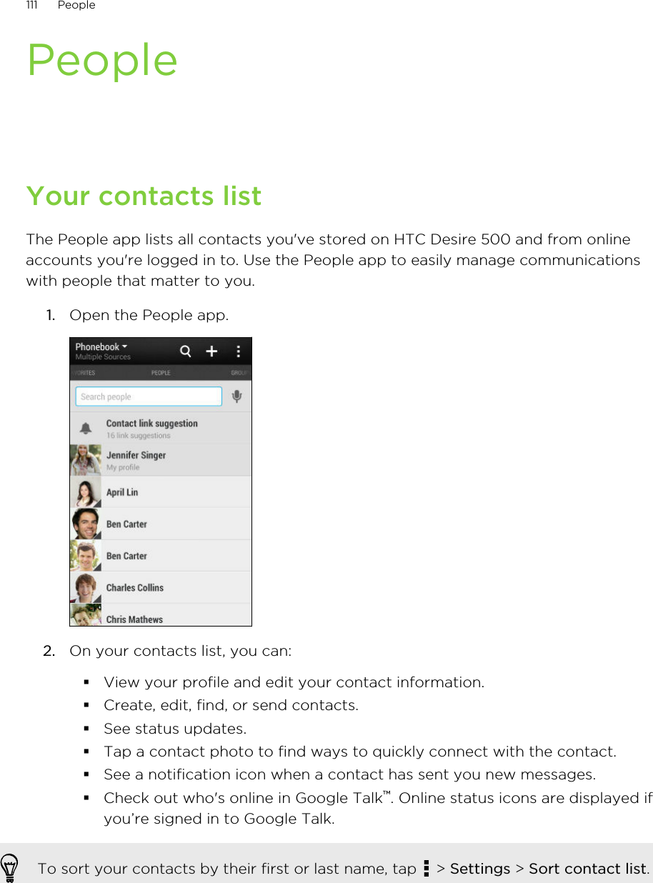 PeopleYour contacts listThe People app lists all contacts you&apos;ve stored on HTC Desire 500 and from onlineaccounts you&apos;re logged in to. Use the People app to easily manage communicationswith people that matter to you.1. Open the People app. 2. On your contacts list, you can:§View your profile and edit your contact information.§Create, edit, find, or send contacts.§See status updates.§Tap a contact photo to find ways to quickly connect with the contact.§See a notification icon when a contact has sent you new messages.§Check out who&apos;s online in Google Talk™. Online status icons are displayed ifyou’re signed in to Google Talk.To sort your contacts by their first or last name, tap   &gt; Settings &gt; Sort contact list.111 People