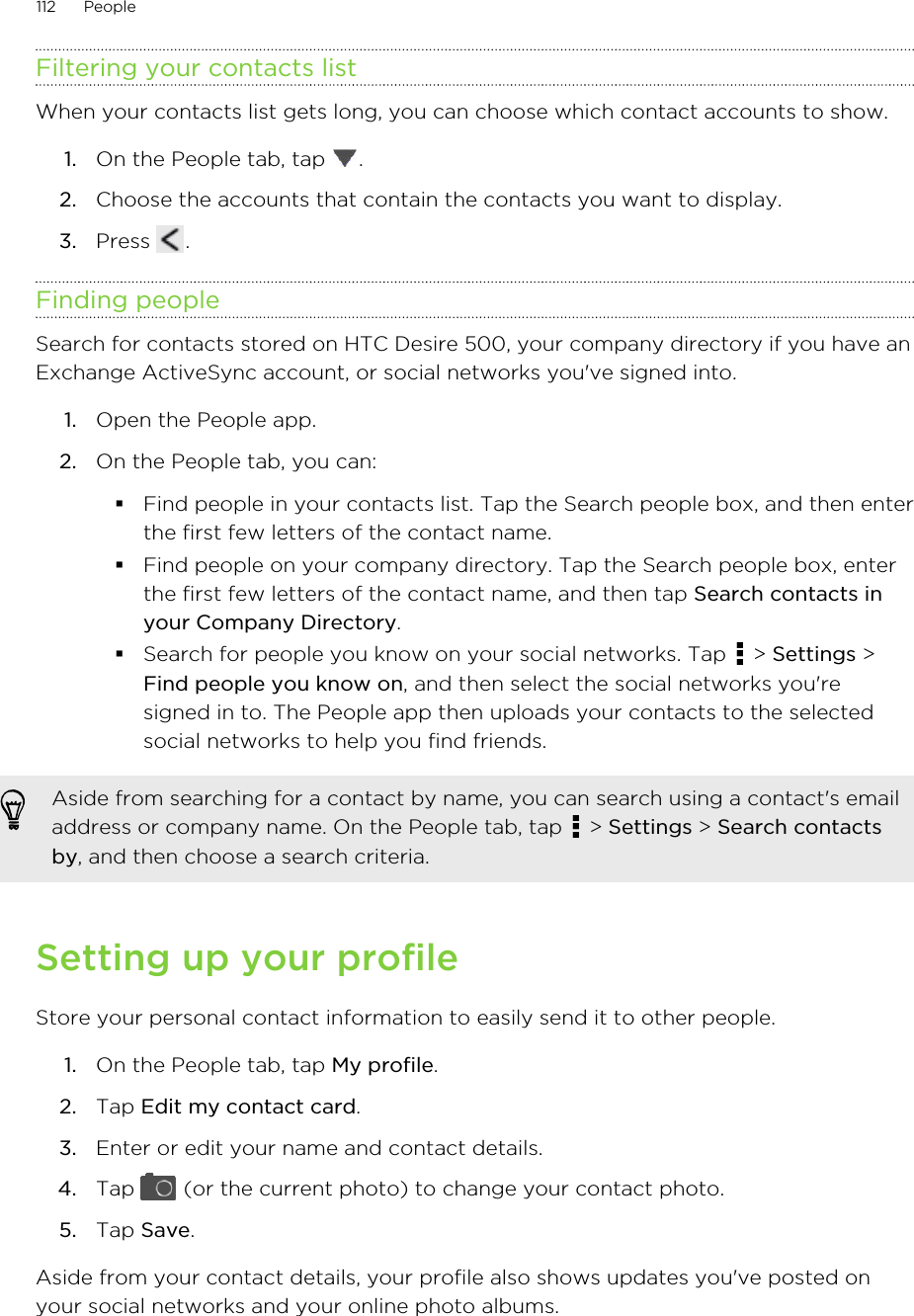 Filtering your contacts listWhen your contacts list gets long, you can choose which contact accounts to show.1. On the People tab, tap  .2. Choose the accounts that contain the contacts you want to display.3. Press  .Finding peopleSearch for contacts stored on HTC Desire 500, your company directory if you have anExchange ActiveSync account, or social networks you&apos;ve signed into.1. Open the People app.2. On the People tab, you can:§Find people in your contacts list. Tap the Search people box, and then enterthe first few letters of the contact name.§Find people on your company directory. Tap the Search people box, enterthe first few letters of the contact name, and then tap Search contacts inyour Company Directory.§Search for people you know on your social networks. Tap   &gt; Settings &gt;Find people you know on, and then select the social networks you&apos;resigned in to. The People app then uploads your contacts to the selectedsocial networks to help you find friends.Aside from searching for a contact by name, you can search using a contact&apos;s emailaddress or company name. On the People tab, tap   &gt; Settings &gt; Search contactsby, and then choose a search criteria.Setting up your profileStore your personal contact information to easily send it to other people.1. On the People tab, tap My profile.2. Tap Edit my contact card.3. Enter or edit your name and contact details.4. Tap   (or the current photo) to change your contact photo.5. Tap Save.Aside from your contact details, your profile also shows updates you&apos;ve posted onyour social networks and your online photo albums.112 People
