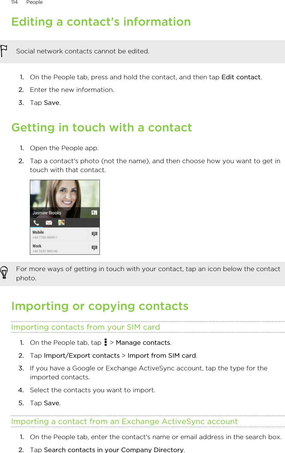 Editing a contact’s informationSocial network contacts cannot be edited.1. On the People tab, press and hold the contact, and then tap Edit contact.2. Enter the new information.3. Tap Save.Getting in touch with a contact1. Open the People app.2. Tap a contact&apos;s photo (not the name), and then choose how you want to get intouch with that contact. For more ways of getting in touch with your contact, tap an icon below the contactphoto.Importing or copying contactsImporting contacts from your SIM card1. On the People tab, tap   &gt; Manage contacts.2. Tap Import/Export contacts &gt; Import from SIM card.3. If you have a Google or Exchange ActiveSync account, tap the type for theimported contacts.4. Select the contacts you want to import.5. Tap Save.Importing a contact from an Exchange ActiveSync account1. On the People tab, enter the contact&apos;s name or email address in the search box.2. Tap Search contacts in your Company Directory.114 People