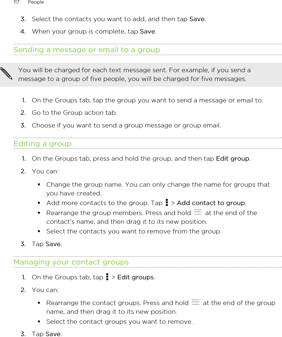3. Select the contacts you want to add, and then tap Save.4. When your group is complete, tap Save.Sending a message or email to a groupYou will be charged for each text message sent. For example, if you send amessage to a group of five people, you will be charged for five messages.1. On the Groups tab, tap the group you want to send a message or email to.2. Go to the Group action tab.3. Choose if you want to send a group message or group email.Editing a group1. On the Groups tab, press and hold the group, and then tap Edit group.2. You can:§Change the group name. You can only change the name for groups thatyou have created.§Add more contacts to the group. Tap   &gt; Add contact to group.§Rearrange the group members. Press and hold   at the end of thecontact’s name, and then drag it to its new position.§Select the contacts you want to remove from the group.3. Tap Save.Managing your contact groups1. On the Groups tab, tap   &gt; Edit groups.2. You can:§Rearrange the contact groups. Press and hold   at the end of the groupname, and then drag it to its new position.§Select the contact groups you want to remove.3. Tap Save.117 People