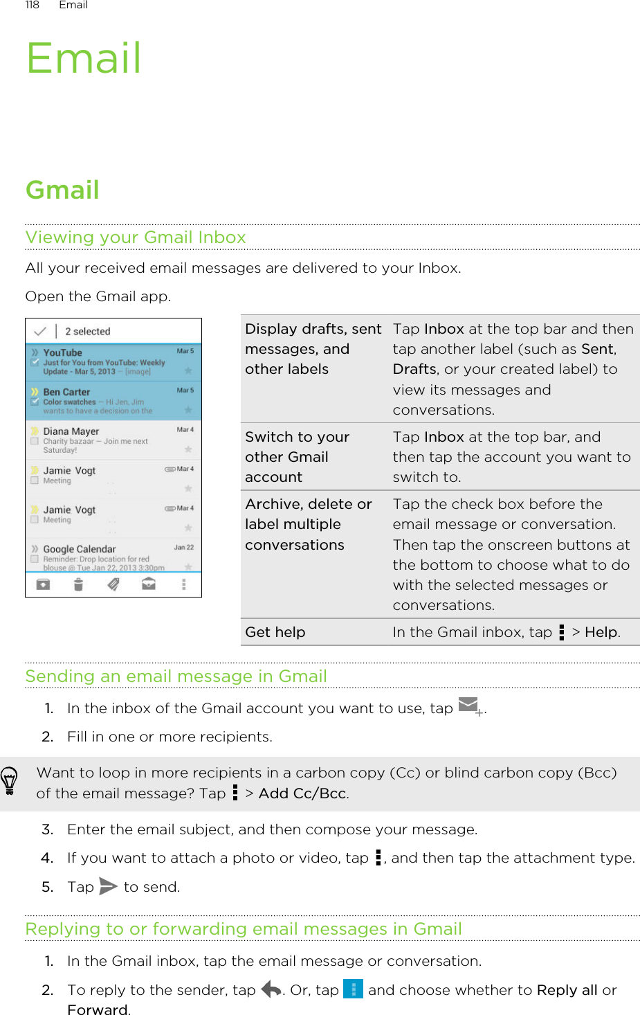 EmailGmailViewing your Gmail InboxAll your received email messages are delivered to your Inbox.Open the Gmail app. Display drafts, sentmessages, andother labelsTap Inbox at the top bar and thentap another label (such as Sent,Drafts, or your created label) toview its messages andconversations.Switch to yourother GmailaccountTap Inbox at the top bar, andthen tap the account you want toswitch to.Archive, delete orlabel multipleconversationsTap the check box before theemail message or conversation.Then tap the onscreen buttons atthe bottom to choose what to dowith the selected messages orconversations.Get help In the Gmail inbox, tap   &gt; Help.Sending an email message in Gmail1. In the inbox of the Gmail account you want to use, tap  .2. Fill in one or more recipients. Want to loop in more recipients in a carbon copy (Cc) or blind carbon copy (Bcc)of the email message? Tap   &gt; Add Cc/Bcc.3. Enter the email subject, and then compose your message.4. If you want to attach a photo or video, tap  , and then tap the attachment type.5. Tap   to send.Replying to or forwarding email messages in Gmail1. In the Gmail inbox, tap the email message or conversation.2. To reply to the sender, tap  . Or, tap   and choose whether to Reply all orForward.118 Email