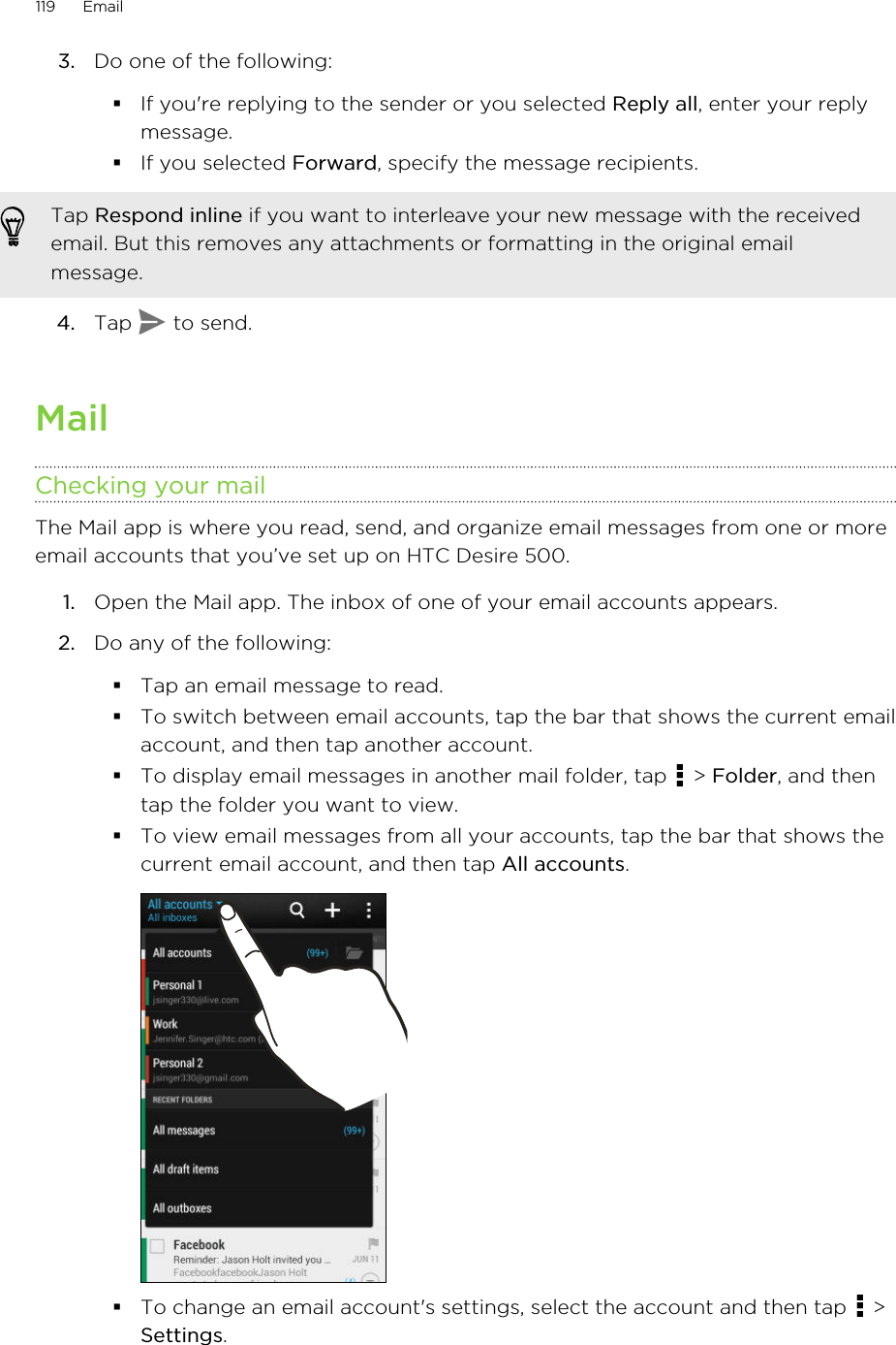 3. Do one of the following:§If you&apos;re replying to the sender or you selected Reply all, enter your replymessage.§If you selected Forward, specify the message recipients.Tap Respond inline if you want to interleave your new message with the receivedemail. But this removes any attachments or formatting in the original emailmessage.4. Tap   to send.MailChecking your mailThe Mail app is where you read, send, and organize email messages from one or moreemail accounts that you’ve set up on HTC Desire 500.1. Open the Mail app. The inbox of one of your email accounts appears.2. Do any of the following:§Tap an email message to read.§To switch between email accounts, tap the bar that shows the current emailaccount, and then tap another account.§To display email messages in another mail folder, tap   &gt; Folder, and thentap the folder you want to view.§To view email messages from all your accounts, tap the bar that shows thecurrent email account, and then tap All accounts.§To change an email account&apos;s settings, select the account and then tap   &gt;Settings.119 Email