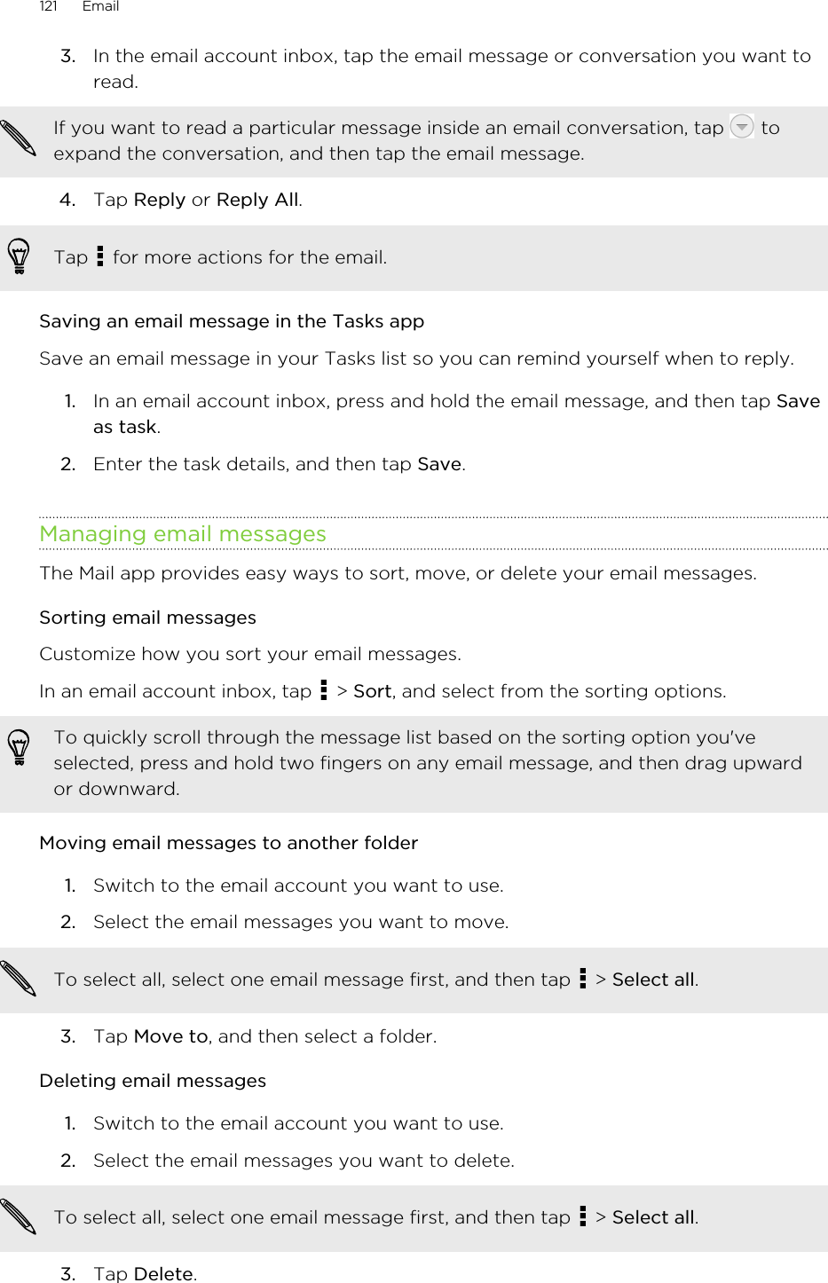 3. In the email account inbox, tap the email message or conversation you want toread. If you want to read a particular message inside an email conversation, tap   toexpand the conversation, and then tap the email message.4. Tap Reply or Reply All. Tap   for more actions for the email.Saving an email message in the Tasks appSave an email message in your Tasks list so you can remind yourself when to reply.1. In an email account inbox, press and hold the email message, and then tap Saveas task.2. Enter the task details, and then tap Save.Managing email messagesThe Mail app provides easy ways to sort, move, or delete your email messages.Sorting email messagesCustomize how you sort your email messages.In an email account inbox, tap   &gt; Sort, and select from the sorting options.To quickly scroll through the message list based on the sorting option you&apos;veselected, press and hold two fingers on any email message, and then drag upwardor downward.Moving email messages to another folder1. Switch to the email account you want to use.2. Select the email messages you want to move. To select all, select one email message first, and then tap   &gt; Select all.3. Tap Move to, and then select a folder.Deleting email messages1. Switch to the email account you want to use.2. Select the email messages you want to delete. To select all, select one email message first, and then tap   &gt; Select all.3. Tap Delete.121 Email