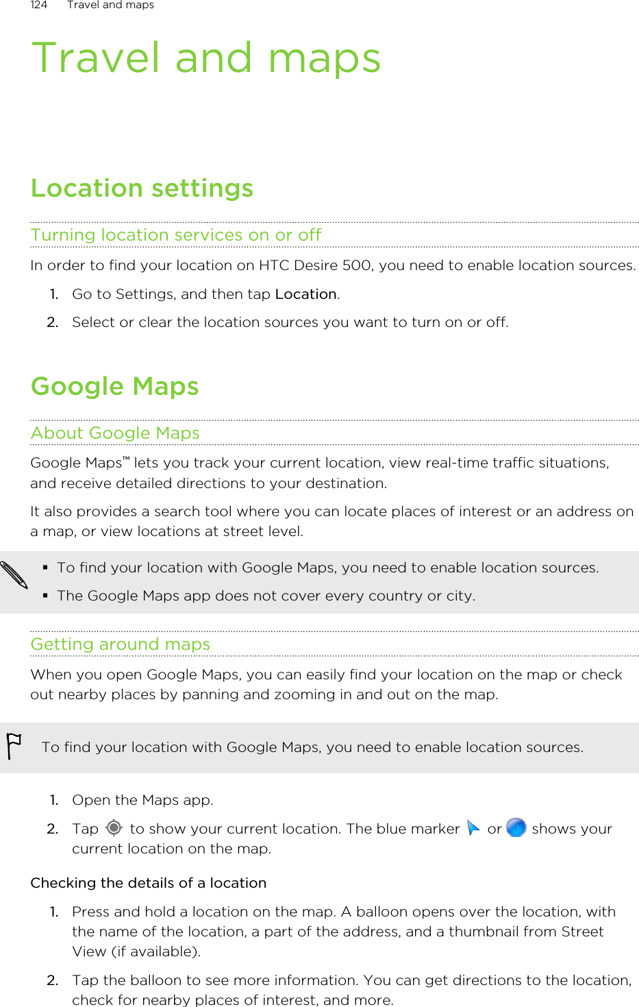 Travel and mapsLocation settingsTurning location services on or offIn order to find your location on HTC Desire 500, you need to enable location sources.1. Go to Settings, and then tap Location.2. Select or clear the location sources you want to turn on or off.Google MapsAbout Google MapsGoogle Maps™ lets you track your current location, view real-time traffic situations,and receive detailed directions to your destination.It also provides a search tool where you can locate places of interest or an address ona map, or view locations at street level.§To find your location with Google Maps, you need to enable location sources.§The Google Maps app does not cover every country or city.Getting around mapsWhen you open Google Maps, you can easily find your location on the map or checkout nearby places by panning and zooming in and out on the map.To find your location with Google Maps, you need to enable location sources.1. Open the Maps app.2. Tap   to show your current location. The blue marker   or   shows yourcurrent location on the map.Checking the details of a location1. Press and hold a location on the map. A balloon opens over the location, withthe name of the location, a part of the address, and a thumbnail from StreetView (if available).2. Tap the balloon to see more information. You can get directions to the location,check for nearby places of interest, and more.124 Travel and maps