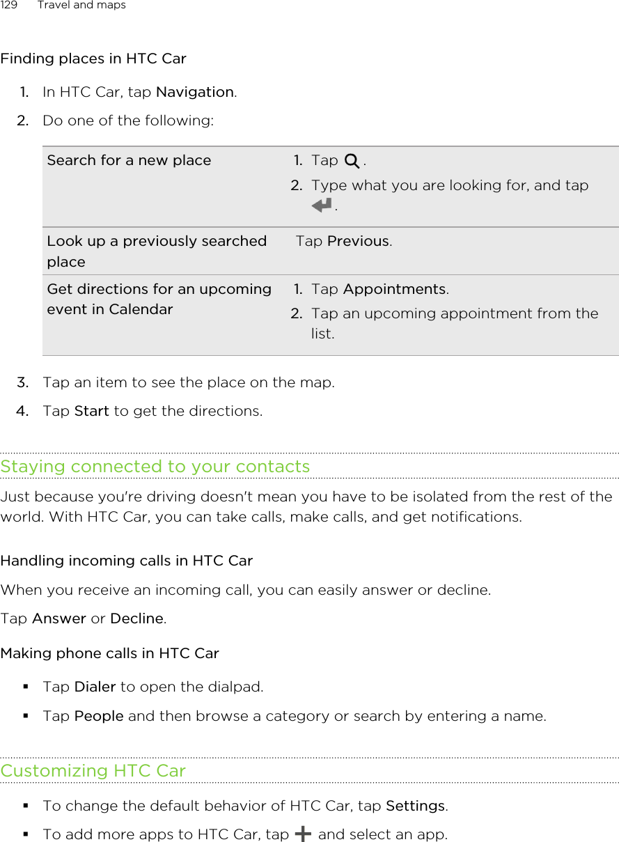 Finding places in HTC Car1. In HTC Car, tap Navigation.2. Do one of the following:Search for a new place 1. Tap  .2. Type what you are looking for, and tap.Look up a previously searchedplaceTap Previous.Get directions for an upcomingevent in Calendar1. Tap Appointments.2. Tap an upcoming appointment from thelist.3. Tap an item to see the place on the map.4. Tap Start to get the directions.Staying connected to your contactsJust because you&apos;re driving doesn&apos;t mean you have to be isolated from the rest of theworld. With HTC Car, you can take calls, make calls, and get notifications.Handling incoming calls in HTC CarWhen you receive an incoming call, you can easily answer or decline.Tap Answer or Decline.Making phone calls in HTC Car§Tap Dialer to open the dialpad.§Tap People and then browse a category or search by entering a name.Customizing HTC Car§To change the default behavior of HTC Car, tap Settings.§To add more apps to HTC Car, tap   and select an app.129 Travel and maps