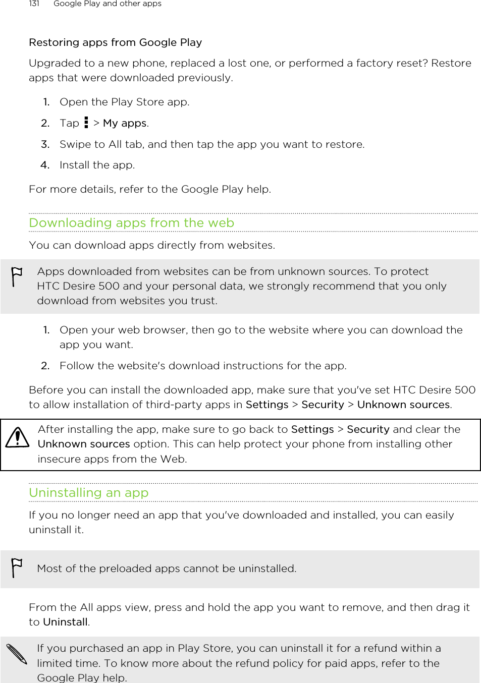 Restoring apps from Google PlayUpgraded to a new phone, replaced a lost one, or performed a factory reset? Restoreapps that were downloaded previously.1. Open the Play Store app.2. Tap   &gt; My apps.3. Swipe to All tab, and then tap the app you want to restore.4. Install the app.For more details, refer to the Google Play help.Downloading apps from the webYou can download apps directly from websites.Apps downloaded from websites can be from unknown sources. To protectHTC Desire 500 and your personal data, we strongly recommend that you onlydownload from websites you trust.1. Open your web browser, then go to the website where you can download theapp you want.2. Follow the website&apos;s download instructions for the app.Before you can install the downloaded app, make sure that you&apos;ve set HTC Desire 500to allow installation of third-party apps in Settings &gt; Security &gt; Unknown sources.After installing the app, make sure to go back to Settings &gt; Security and clear theUnknown sources option. This can help protect your phone from installing otherinsecure apps from the Web.Uninstalling an appIf you no longer need an app that you&apos;ve downloaded and installed, you can easilyuninstall it.Most of the preloaded apps cannot be uninstalled.From the All apps view, press and hold the app you want to remove, and then drag itto Uninstall.If you purchased an app in Play Store, you can uninstall it for a refund within alimited time. To know more about the refund policy for paid apps, refer to theGoogle Play help.131 Google Play and other apps