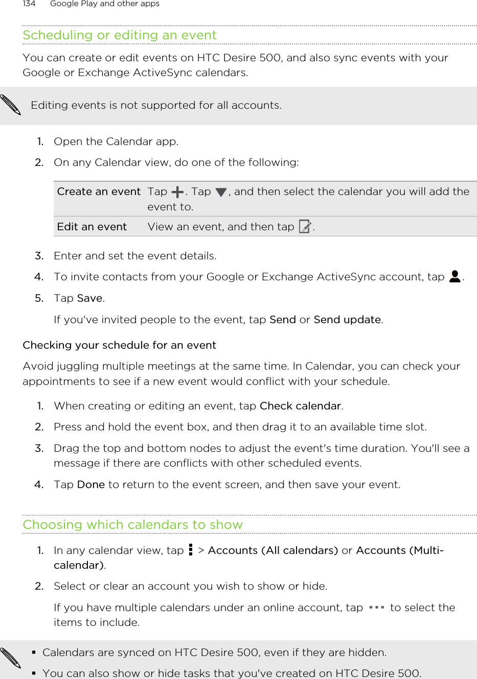 Scheduling or editing an eventYou can create or edit events on HTC Desire 500, and also sync events with yourGoogle or Exchange ActiveSync calendars.Editing events is not supported for all accounts.1. Open the Calendar app.2. On any Calendar view, do one of the following:Create an event Tap  . Tap  , and then select the calendar you will add theevent to.Edit an event View an event, and then tap  .3. Enter and set the event details.4. To invite contacts from your Google or Exchange ActiveSync account, tap  .5. Tap Save. If you&apos;ve invited people to the event, tap Send or Send update.Checking your schedule for an eventAvoid juggling multiple meetings at the same time. In Calendar, you can check yourappointments to see if a new event would conflict with your schedule.1. When creating or editing an event, tap Check calendar.2. Press and hold the event box, and then drag it to an available time slot.3. Drag the top and bottom nodes to adjust the event&apos;s time duration. You&apos;ll see amessage if there are conflicts with other scheduled events.4. Tap Done to return to the event screen, and then save your event.Choosing which calendars to show1. In any calendar view, tap   &gt; Accounts (All calendars) or Accounts (Multi-calendar).2. Select or clear an account you wish to show or hide. If you have multiple calendars under an online account, tap   to select theitems to include.§Calendars are synced on HTC Desire 500, even if they are hidden.§You can also show or hide tasks that you&apos;ve created on HTC Desire 500.134 Google Play and other apps