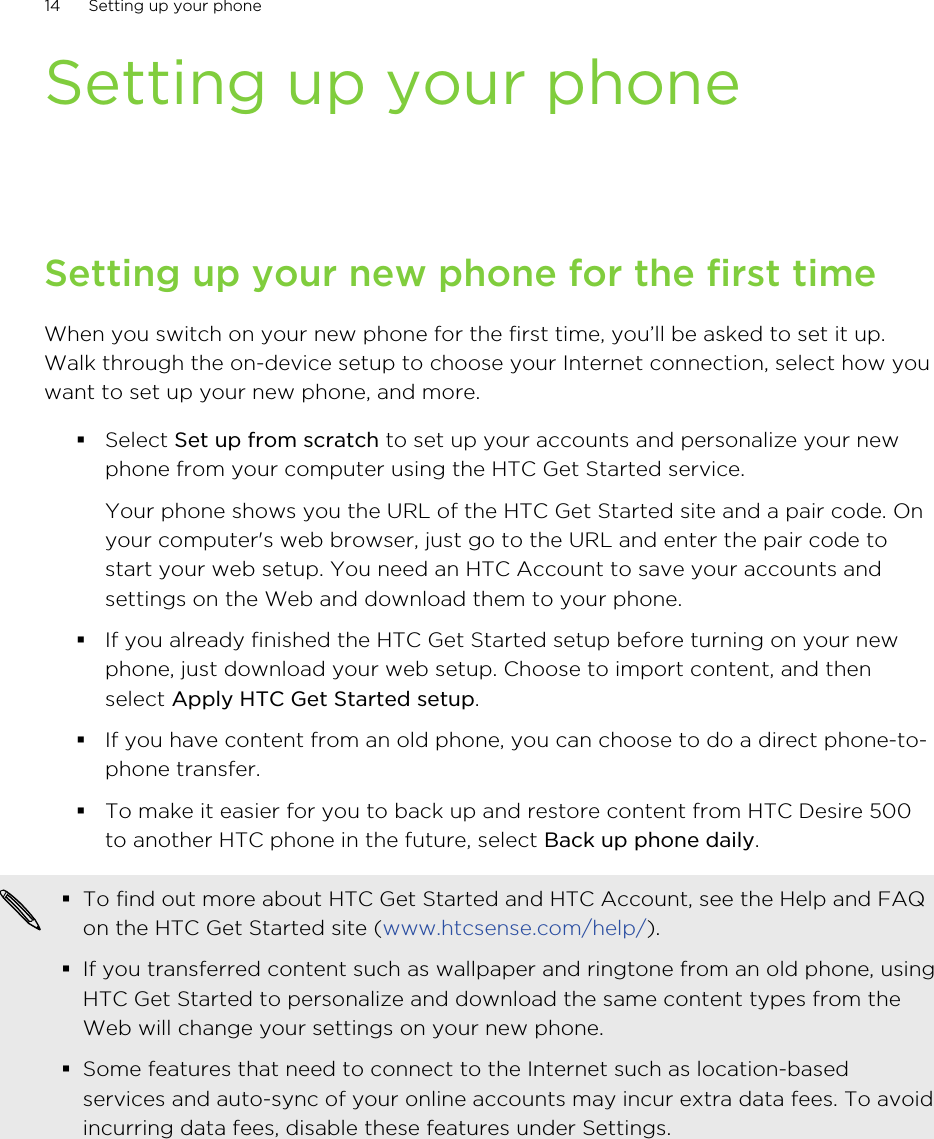 Setting up your phoneSetting up your new phone for the first timeWhen you switch on your new phone for the first time, you’ll be asked to set it up.Walk through the on-device setup to choose your Internet connection, select how youwant to set up your new phone, and more.§Select Set up from scratch to set up your accounts and personalize your newphone from your computer using the HTC Get Started service. Your phone shows you the URL of the HTC Get Started site and a pair code. Onyour computer&apos;s web browser, just go to the URL and enter the pair code tostart your web setup. You need an HTC Account to save your accounts andsettings on the Web and download them to your phone.§If you already finished the HTC Get Started setup before turning on your newphone, just download your web setup. Choose to import content, and thenselect Apply HTC Get Started setup.§If you have content from an old phone, you can choose to do a direct phone-to-phone transfer.§To make it easier for you to back up and restore content from HTC Desire 500to another HTC phone in the future, select Back up phone daily.§To find out more about HTC Get Started and HTC Account, see the Help and FAQon the HTC Get Started site (www.htcsense.com/help/).§If you transferred content such as wallpaper and ringtone from an old phone, usingHTC Get Started to personalize and download the same content types from theWeb will change your settings on your new phone.§Some features that need to connect to the Internet such as location-basedservices and auto-sync of your online accounts may incur extra data fees. To avoidincurring data fees, disable these features under Settings.14 Setting up your phone