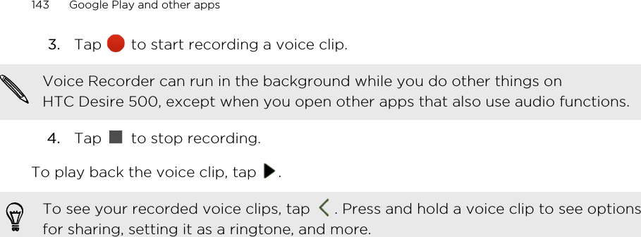 3. Tap   to start recording a voice clip. Voice Recorder can run in the background while you do other things onHTC Desire 500, except when you open other apps that also use audio functions.4. Tap   to stop recording.To play back the voice clip, tap  .To see your recorded voice clips, tap  . Press and hold a voice clip to see optionsfor sharing, setting it as a ringtone, and more.143 Google Play and other apps