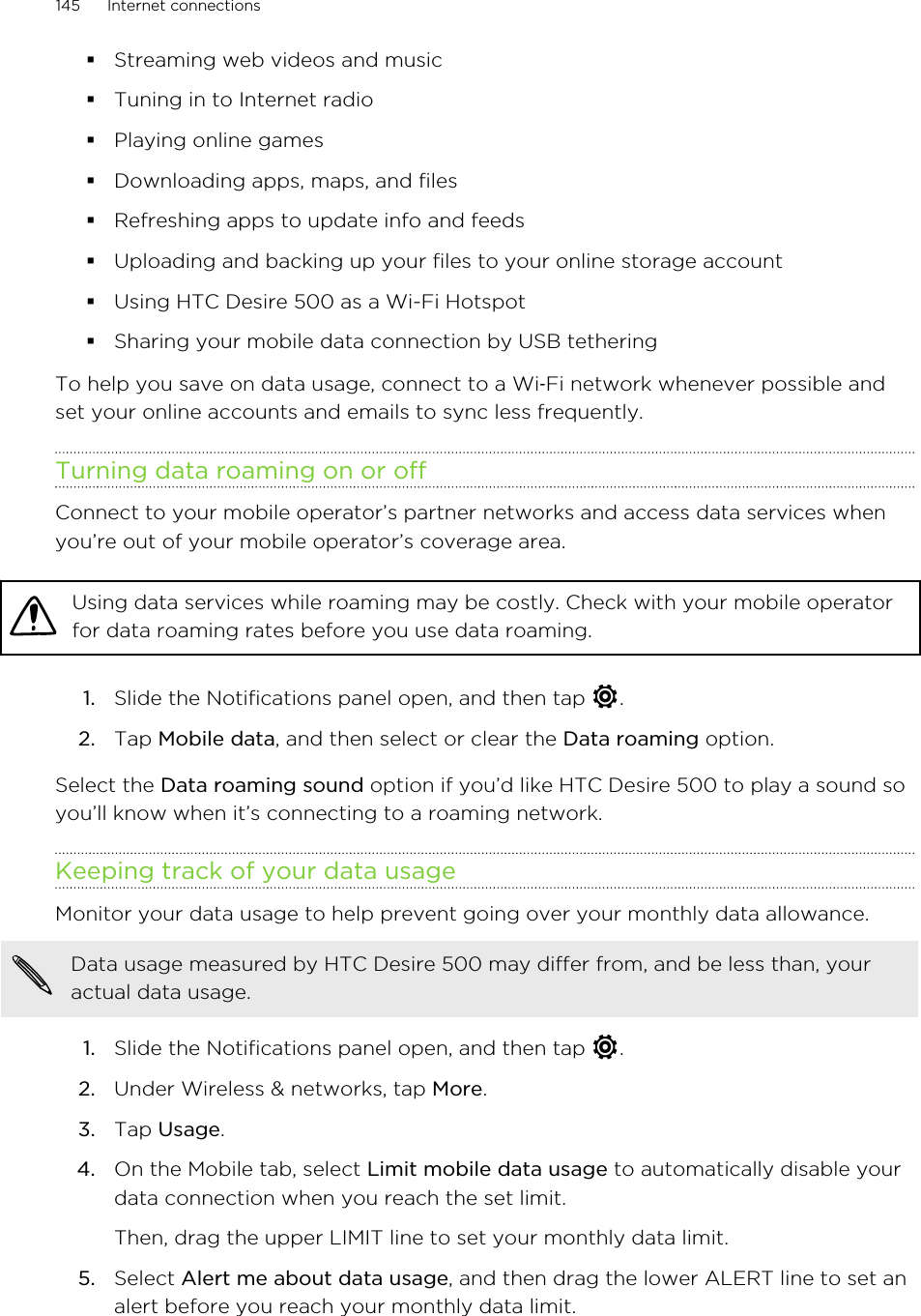 §Streaming web videos and music§Tuning in to Internet radio§Playing online games§Downloading apps, maps, and files§Refreshing apps to update info and feeds§Uploading and backing up your files to your online storage account§Using HTC Desire 500 as a Wi-Fi Hotspot§Sharing your mobile data connection by USB tetheringTo help you save on data usage, connect to a Wi‑Fi network whenever possible andset your online accounts and emails to sync less frequently.Turning data roaming on or offConnect to your mobile operator’s partner networks and access data services whenyou’re out of your mobile operator’s coverage area.Using data services while roaming may be costly. Check with your mobile operatorfor data roaming rates before you use data roaming.1. Slide the Notifications panel open, and then tap  .2. Tap Mobile data, and then select or clear the Data roaming option.Select the Data roaming sound option if you’d like HTC Desire 500 to play a sound soyou’ll know when it’s connecting to a roaming network.Keeping track of your data usageMonitor your data usage to help prevent going over your monthly data allowance.Data usage measured by HTC Desire 500 may differ from, and be less than, youractual data usage.1. Slide the Notifications panel open, and then tap  .2. Under Wireless &amp; networks, tap More.3. Tap Usage.4. On the Mobile tab, select Limit mobile data usage to automatically disable yourdata connection when you reach the set limit. Then, drag the upper LIMIT line to set your monthly data limit.5. Select Alert me about data usage, and then drag the lower ALERT line to set analert before you reach your monthly data limit.145 Internet connections