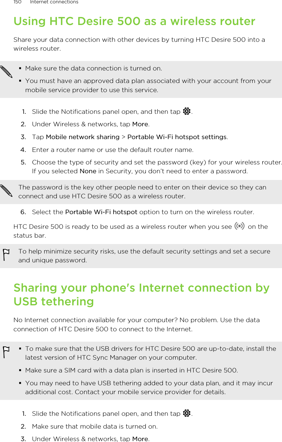 Using HTC Desire 500 as a wireless routerShare your data connection with other devices by turning HTC Desire 500 into awireless router.§Make sure the data connection is turned on.§You must have an approved data plan associated with your account from yourmobile service provider to use this service.1. Slide the Notifications panel open, and then tap  .2. Under Wireless &amp; networks, tap More.3. Tap Mobile network sharing &gt; Portable Wi-Fi hotspot settings.4. Enter a router name or use the default router name.5. Choose the type of security and set the password (key) for your wireless router.If you selected None in Security, you don’t need to enter a password. The password is the key other people need to enter on their device so they canconnect and use HTC Desire 500 as a wireless router.6. Select the Portable Wi-Fi hotspot option to turn on the wireless router.HTC Desire 500 is ready to be used as a wireless router when you see   on thestatus bar.To help minimize security risks, use the default security settings and set a secureand unique password.Sharing your phone&apos;s Internet connection byUSB tetheringNo Internet connection available for your computer? No problem. Use the dataconnection of HTC Desire 500 to connect to the Internet.§To make sure that the USB drivers for HTC Desire 500 are up-to-date, install thelatest version of HTC Sync Manager on your computer.§Make sure a SIM card with a data plan is inserted in HTC Desire 500.§You may need to have USB tethering added to your data plan, and it may incuradditional cost. Contact your mobile service provider for details.1. Slide the Notifications panel open, and then tap  .2. Make sure that mobile data is turned on.3. Under Wireless &amp; networks, tap More.150 Internet connections