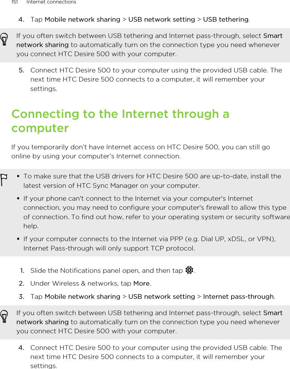 4. Tap Mobile network sharing &gt; USB network setting &gt; USB tethering. If you often switch between USB tethering and Internet pass-through, select Smartnetwork sharing to automatically turn on the connection type you need wheneveryou connect HTC Desire 500 with your computer.5. Connect HTC Desire 500 to your computer using the provided USB cable. Thenext time HTC Desire 500 connects to a computer, it will remember yoursettings.Connecting to the Internet through acomputerIf you temporarily don’t have Internet access on HTC Desire 500, you can still goonline by using your computer’s Internet connection.§To make sure that the USB drivers for HTC Desire 500 are up-to-date, install thelatest version of HTC Sync Manager on your computer.§If your phone can&apos;t connect to the Internet via your computer&apos;s Internetconnection, you may need to configure your computer&apos;s firewall to allow this typeof connection. To find out how, refer to your operating system or security softwarehelp.§If your computer connects to the Internet via PPP (e.g. Dial UP, xDSL, or VPN),Internet Pass-through will only support TCP protocol.1. Slide the Notifications panel open, and then tap  .2. Under Wireless &amp; networks, tap More.3. Tap Mobile network sharing &gt; USB network setting &gt; Internet pass-through. If you often switch between USB tethering and Internet pass-through, select Smartnetwork sharing to automatically turn on the connection type you need wheneveryou connect HTC Desire 500 with your computer.4. Connect HTC Desire 500 to your computer using the provided USB cable. Thenext time HTC Desire 500 connects to a computer, it will remember yoursettings.151 Internet connections