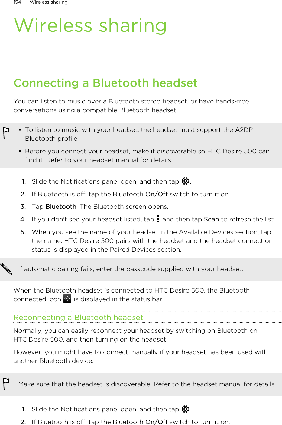 Wireless sharingConnecting a Bluetooth headsetYou can listen to music over a Bluetooth stereo headset, or have hands-freeconversations using a compatible Bluetooth headset.§To listen to music with your headset, the headset must support the A2DPBluetooth profile.§Before you connect your headset, make it discoverable so HTC Desire 500 canfind it. Refer to your headset manual for details.1. Slide the Notifications panel open, and then tap  .2. If Bluetooth is off, tap the Bluetooth On/Off switch to turn it on.3. Tap Bluetooth. The Bluetooth screen opens.4. If you don&apos;t see your headset listed, tap   and then tap Scan to refresh the list.5. When you see the name of your headset in the Available Devices section, tapthe name. HTC Desire 500 pairs with the headset and the headset connectionstatus is displayed in the Paired Devices section.If automatic pairing fails, enter the passcode supplied with your headset.When the Bluetooth headset is connected to HTC Desire 500, the Bluetoothconnected icon   is displayed in the status bar.Reconnecting a Bluetooth headsetNormally, you can easily reconnect your headset by switching on Bluetooth onHTC Desire 500, and then turning on the headset.However, you might have to connect manually if your headset has been used withanother Bluetooth device.Make sure that the headset is discoverable. Refer to the headset manual for details.1. Slide the Notifications panel open, and then tap  .2. If Bluetooth is off, tap the Bluetooth On/Off switch to turn it on.154 Wireless sharing