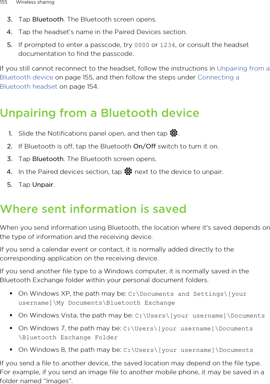 3. Tap Bluetooth. The Bluetooth screen opens.4. Tap the headset’s name in the Paired Devices section.5. If prompted to enter a passcode, try 0000 or 1234, or consult the headsetdocumentation to find the passcode.If you still cannot reconnect to the headset, follow the instructions in Unpairing from aBluetooth device on page 155, and then follow the steps under Connecting aBluetooth headset on page 154.Unpairing from a Bluetooth device1. Slide the Notifications panel open, and then tap  .2. If Bluetooth is off, tap the Bluetooth On/Off switch to turn it on.3. Tap Bluetooth. The Bluetooth screen opens.4. In the Paired devices section, tap   next to the device to unpair.5. Tap Unpair.Where sent information is savedWhen you send information using Bluetooth, the location where it&apos;s saved depends onthe type of information and the receiving device.If you send a calendar event or contact, it is normally added directly to thecorresponding application on the receiving device.If you send another file type to a Windows computer, it is normally saved in theBluetooth Exchange folder within your personal document folders.§On Windows XP, the path may be: C:\Documents and Settings\[yourusername]\My Documents\Bluetooth Exchange§On Windows Vista, the path may be: C:\Users\[your username]\Documents§On Windows 7, the path may be: C:\Users\[your username]\Documents\Bluetooth Exchange Folder§On Windows 8, the path may be: C:\Users\[your username]\DocumentsIf you send a file to another device, the saved location may depend on the file type.For example, if you send an image file to another mobile phone, it may be saved in afolder named “Images”.155 Wireless sharing