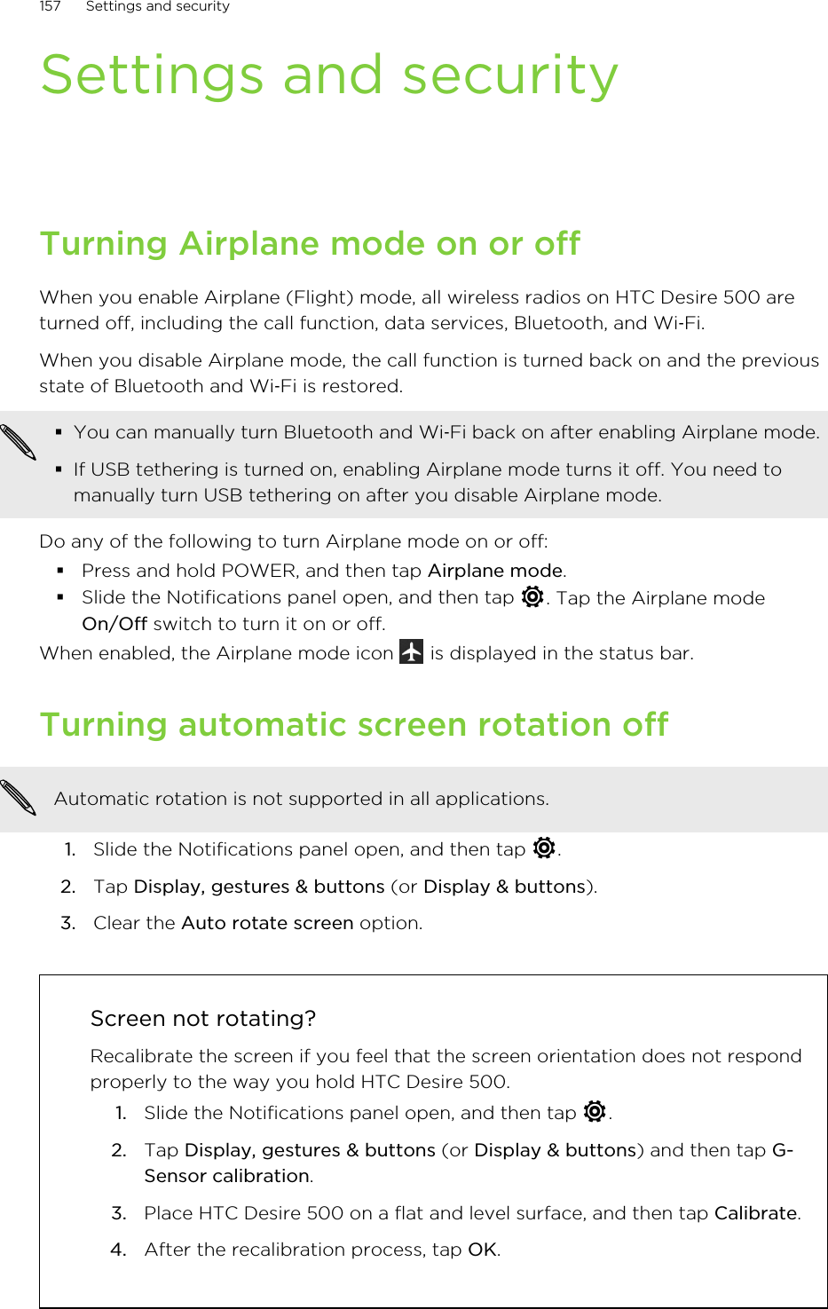 Settings and securityTurning Airplane mode on or offWhen you enable Airplane (Flight) mode, all wireless radios on HTC Desire 500 areturned off, including the call function, data services, Bluetooth, and Wi‑Fi.When you disable Airplane mode, the call function is turned back on and the previousstate of Bluetooth and Wi‑Fi is restored.§You can manually turn Bluetooth and Wi‑Fi back on after enabling Airplane mode.§If USB tethering is turned on, enabling Airplane mode turns it off. You need tomanually turn USB tethering on after you disable Airplane mode.Do any of the following to turn Airplane mode on or off:§Press and hold POWER, and then tap Airplane mode.§Slide the Notifications panel open, and then tap  . Tap the Airplane modeOn/Off switch to turn it on or off.When enabled, the Airplane mode icon   is displayed in the status bar.Turning automatic screen rotation offAutomatic rotation is not supported in all applications.1. Slide the Notifications panel open, and then tap  .2. Tap Display, gestures &amp; buttons (or Display &amp; buttons).3. Clear the Auto rotate screen option.Screen not rotating?Recalibrate the screen if you feel that the screen orientation does not respondproperly to the way you hold HTC Desire 500.1. Slide the Notifications panel open, and then tap  .2. Tap Display, gestures &amp; buttons (or Display &amp; buttons) and then tap G-Sensor calibration.3. Place HTC Desire 500 on a flat and level surface, and then tap Calibrate.4. After the recalibration process, tap OK.157 Settings and security