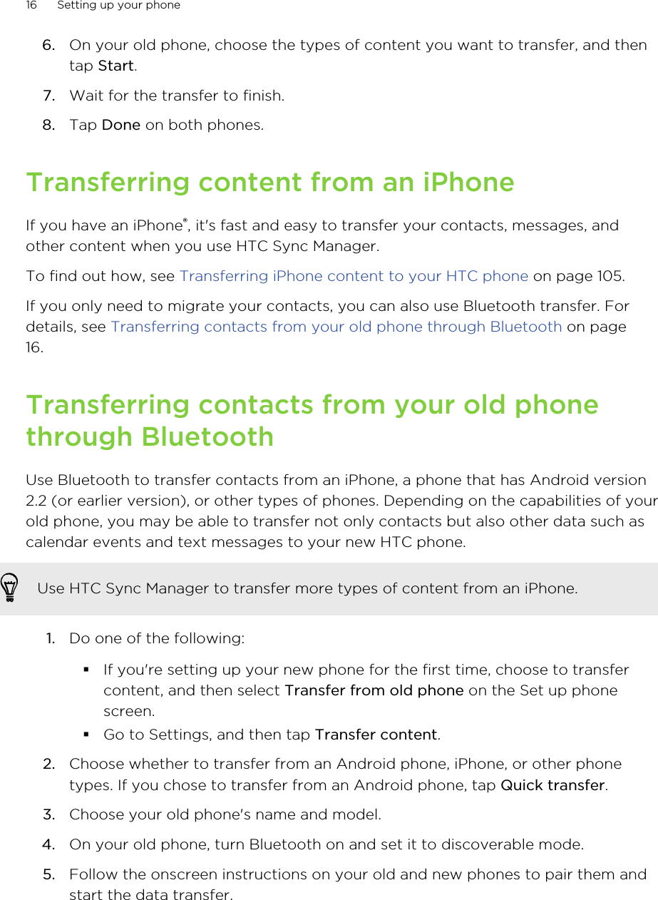 6. On your old phone, choose the types of content you want to transfer, and thentap Start.7. Wait for the transfer to finish.8. Tap Done on both phones.Transferring content from an iPhoneIf you have an iPhone®, it&apos;s fast and easy to transfer your contacts, messages, andother content when you use HTC Sync Manager.To find out how, see Transferring iPhone content to your HTC phone on page 105.If you only need to migrate your contacts, you can also use Bluetooth transfer. Fordetails, see Transferring contacts from your old phone through Bluetooth on page16.Transferring contacts from your old phonethrough BluetoothUse Bluetooth to transfer contacts from an iPhone, a phone that has Android version2.2 (or earlier version), or other types of phones. Depending on the capabilities of yourold phone, you may be able to transfer not only contacts but also other data such ascalendar events and text messages to your new HTC phone.Use HTC Sync Manager to transfer more types of content from an iPhone.1. Do one of the following:§If you&apos;re setting up your new phone for the first time, choose to transfercontent, and then select Transfer from old phone on the Set up phonescreen.§Go to Settings, and then tap Transfer content.2. Choose whether to transfer from an Android phone, iPhone, or other phonetypes. If you chose to transfer from an Android phone, tap Quick transfer.3. Choose your old phone&apos;s name and model.4. On your old phone, turn Bluetooth on and set it to discoverable mode.5. Follow the onscreen instructions on your old and new phones to pair them andstart the data transfer.16 Setting up your phone