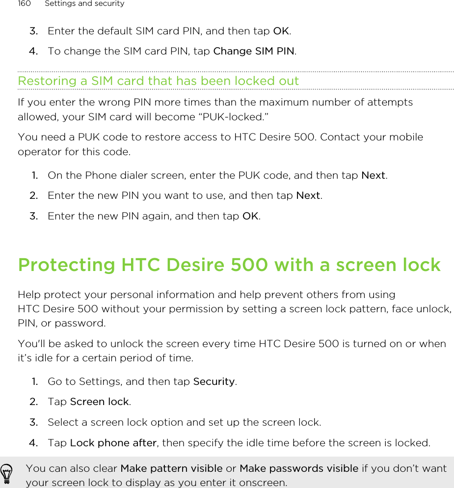 3. Enter the default SIM card PIN, and then tap OK.4. To change the SIM card PIN, tap Change SIM PIN.Restoring a SIM card that has been locked outIf you enter the wrong PIN more times than the maximum number of attemptsallowed, your SIM card will become “PUK-locked.”You need a PUK code to restore access to HTC Desire 500. Contact your mobileoperator for this code.1. On the Phone dialer screen, enter the PUK code, and then tap Next.2. Enter the new PIN you want to use, and then tap Next.3. Enter the new PIN again, and then tap OK.Protecting HTC Desire 500 with a screen lockHelp protect your personal information and help prevent others from usingHTC Desire 500 without your permission by setting a screen lock pattern, face unlock,PIN, or password.You&apos;ll be asked to unlock the screen every time HTC Desire 500 is turned on or whenit’s idle for a certain period of time.1. Go to Settings, and then tap Security.2. Tap Screen lock.3. Select a screen lock option and set up the screen lock.4. Tap Lock phone after, then specify the idle time before the screen is locked. You can also clear Make pattern visible or Make passwords visible if you don’t wantyour screen lock to display as you enter it onscreen.160 Settings and security