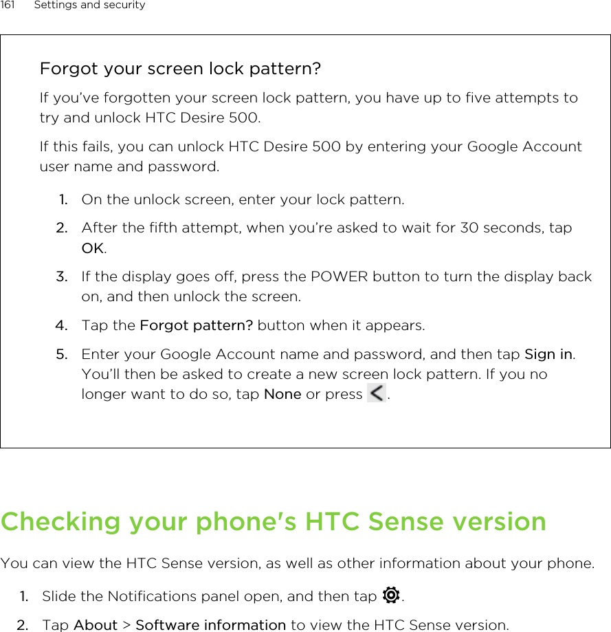Forgot your screen lock pattern?If you’ve forgotten your screen lock pattern, you have up to five attempts totry and unlock HTC Desire 500.If this fails, you can unlock HTC Desire 500 by entering your Google Accountuser name and password.1. On the unlock screen, enter your lock pattern.2. After the fifth attempt, when you’re asked to wait for 30 seconds, tapOK.3. If the display goes off, press the POWER button to turn the display backon, and then unlock the screen.4. Tap the Forgot pattern? button when it appears.5. Enter your Google Account name and password, and then tap Sign in.You’ll then be asked to create a new screen lock pattern. If you nolonger want to do so, tap None or press  .Checking your phone&apos;s HTC Sense versionYou can view the HTC Sense version, as well as other information about your phone.1. Slide the Notifications panel open, and then tap  .2. Tap About &gt; Software information to view the HTC Sense version.161 Settings and security