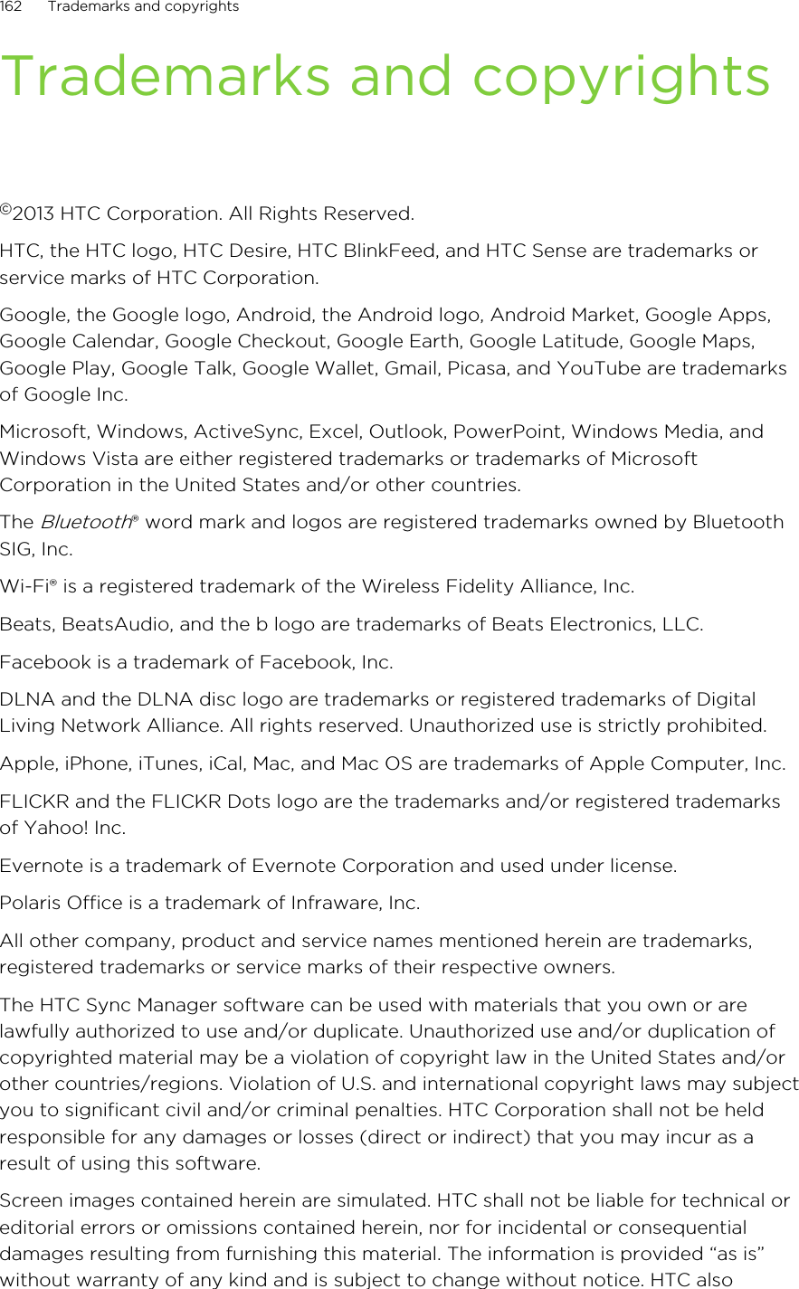 Trademarks and copyrights©2013 HTC Corporation. All Rights Reserved.HTC, the HTC logo, HTC Desire, HTC BlinkFeed, and HTC Sense are trademarks orservice marks of HTC Corporation.Google, the Google logo, Android, the Android logo, Android Market, Google Apps,Google Calendar, Google Checkout, Google Earth, Google Latitude, Google Maps,Google Play, Google Talk, Google Wallet, Gmail, Picasa, and YouTube are trademarksof Google Inc.Microsoft, Windows, ActiveSync, Excel, Outlook, PowerPoint, Windows Media, andWindows Vista are either registered trademarks or trademarks of MicrosoftCorporation in the United States and/or other countries.The Bluetooth® word mark and logos are registered trademarks owned by BluetoothSIG, Inc.Wi-Fi® is a registered trademark of the Wireless Fidelity Alliance, Inc.Beats, BeatsAudio, and the b logo are trademarks of Beats Electronics, LLC.Facebook is a trademark of Facebook, Inc.DLNA and the DLNA disc logo are trademarks or registered trademarks of DigitalLiving Network Alliance. All rights reserved. Unauthorized use is strictly prohibited.Apple, iPhone, iTunes, iCal, Mac, and Mac OS are trademarks of Apple Computer, Inc.FLICKR and the FLICKR Dots logo are the trademarks and/or registered trademarksof Yahoo! Inc.Evernote is a trademark of Evernote Corporation and used under license.Polaris Office is a trademark of Infraware, Inc.All other company, product and service names mentioned herein are trademarks,registered trademarks or service marks of their respective owners.The HTC Sync Manager software can be used with materials that you own or arelawfully authorized to use and/or duplicate. Unauthorized use and/or duplication ofcopyrighted material may be a violation of copyright law in the United States and/orother countries/regions. Violation of U.S. and international copyright laws may subjectyou to significant civil and/or criminal penalties. HTC Corporation shall not be heldresponsible for any damages or losses (direct or indirect) that you may incur as aresult of using this software.Screen images contained herein are simulated. HTC shall not be liable for technical oreditorial errors or omissions contained herein, nor for incidental or consequentialdamages resulting from furnishing this material. The information is provided “as is”without warranty of any kind and is subject to change without notice. HTC also162 Trademarks and copyrights