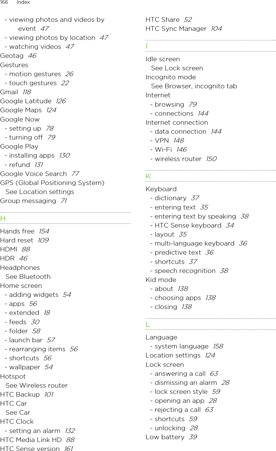 - viewing photos and videos byevent  47- viewing photos by location  47- watching videos  47Geotag  46Gestures- motion gestures  26- touch gestures  22Gmail  118Google Latitude  126Google Maps  124Google Now- setting up  78- turning off  79Google Play- installing apps  130- refund  131Google Voice Search  77GPS (Global Positioning System)See Location settingsGroup messaging  71HHands free  154Hard reset  109HDMI  88HDR  46HeadphonesSee BluetoothHome screen- adding widgets  54- apps  56- extended  18- feeds  30- folder  58- launch bar  57- rearranging items  56- shortcuts  56- wallpaper  54HotspotSee Wireless routerHTC Backup  101HTC CarSee CarHTC Clock- setting an alarm  132HTC Media Link HD  88HTC Sense version  161HTC Share  52HTC Sync Manager  104IIdle screenSee Lock screenIncognito modeSee Browser, incognito tabInternet- browsing  79- connections  144Internet connection- data connection  144- VPN  148- Wi-Fi  146- wireless router  150KKeyboard- dictionary  37- entering text  35- entering text by speaking  38- HTC Sense keyboard  34- layout  35- multi-language keyboard  36- predictive text  36- shortcuts  37- speech recognition  38Kid mode- about  138- choosing apps  138- closing  138LLanguage- system language  158Location settings  124Lock screen- answering a call  63- dismissing an alarm  28- lock screen style  59- opening an app  28- rejecting a call  63- shortcuts  59- unlocking  28Low battery  39166 Index