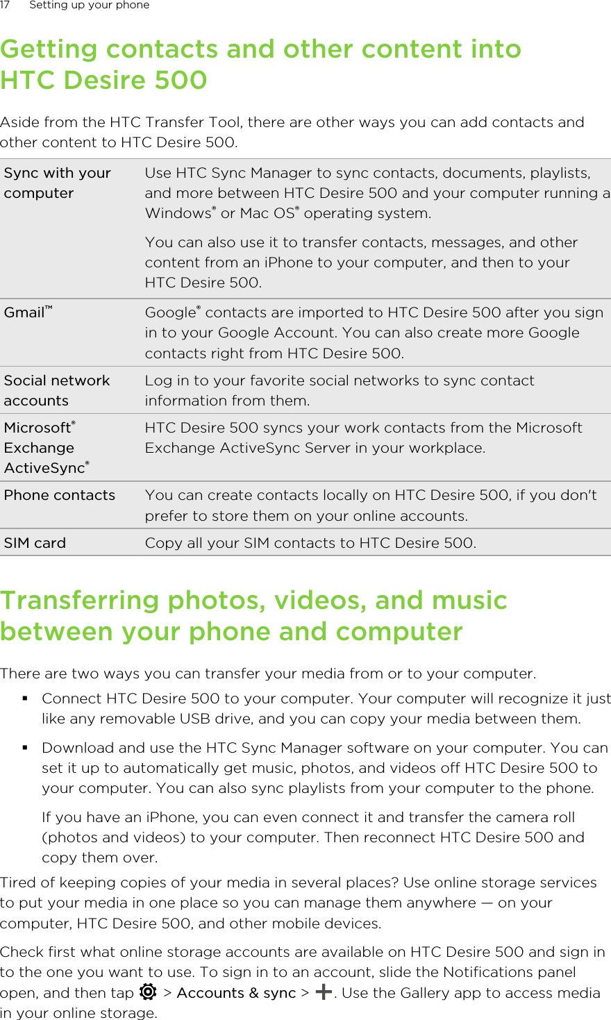 Getting contacts and other content intoHTC Desire 500Aside from the HTC Transfer Tool, there are other ways you can add contacts andother content to HTC Desire 500.Sync with yourcomputerUse HTC Sync Manager to sync contacts, documents, playlists,and more between HTC Desire 500 and your computer running aWindows® or Mac OS® operating system.You can also use it to transfer contacts, messages, and othercontent from an iPhone to your computer, and then to yourHTC Desire 500.Gmail™Google® contacts are imported to HTC Desire 500 after you signin to your Google Account. You can also create more Googlecontacts right from HTC Desire 500.Social networkaccountsLog in to your favorite social networks to sync contactinformation from them.Microsoft®ExchangeActiveSync®HTC Desire 500 syncs your work contacts from the MicrosoftExchange ActiveSync Server in your workplace.Phone contacts You can create contacts locally on HTC Desire 500, if you don&apos;tprefer to store them on your online accounts.SIM card Copy all your SIM contacts to HTC Desire 500.Transferring photos, videos, and musicbetween your phone and computerThere are two ways you can transfer your media from or to your computer.§Connect HTC Desire 500 to your computer. Your computer will recognize it justlike any removable USB drive, and you can copy your media between them.§Download and use the HTC Sync Manager software on your computer. You canset it up to automatically get music, photos, and videos off HTC Desire 500 toyour computer. You can also sync playlists from your computer to the phone.If you have an iPhone, you can even connect it and transfer the camera roll(photos and videos) to your computer. Then reconnect HTC Desire 500 andcopy them over.Tired of keeping copies of your media in several places? Use online storage servicesto put your media in one place so you can manage them anywhere — on yourcomputer, HTC Desire 500, and other mobile devices.Check first what online storage accounts are available on HTC Desire 500 and sign into the one you want to use. To sign in to an account, slide the Notifications panelopen, and then tap   &gt; Accounts &amp; sync &gt;  . Use the Gallery app to access mediain your online storage.17 Setting up your phone