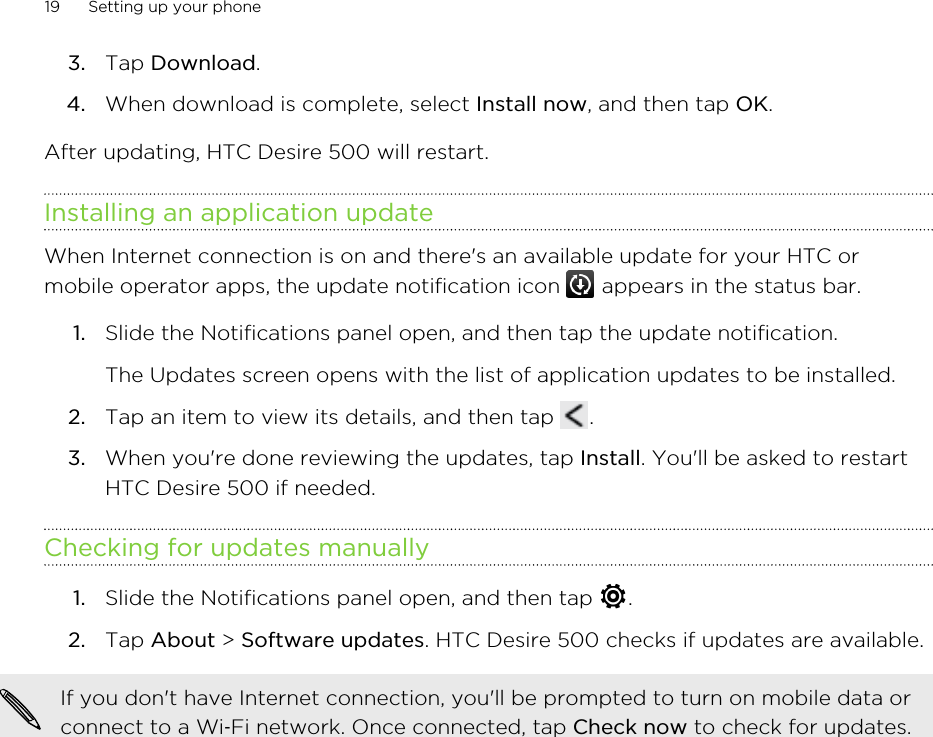 3. Tap Download.4. When download is complete, select Install now, and then tap OK.After updating, HTC Desire 500 will restart.Installing an application updateWhen Internet connection is on and there&apos;s an available update for your HTC ormobile operator apps, the update notification icon   appears in the status bar.1. Slide the Notifications panel open, and then tap the update notification. The Updates screen opens with the list of application updates to be installed.2. Tap an item to view its details, and then tap  .3. When you&apos;re done reviewing the updates, tap Install. You&apos;ll be asked to restartHTC Desire 500 if needed.Checking for updates manually1. Slide the Notifications panel open, and then tap  .2. Tap About &gt; Software updates. HTC Desire 500 checks if updates are available.If you don&apos;t have Internet connection, you&apos;ll be prompted to turn on mobile data orconnect to a Wi‑Fi network. Once connected, tap Check now to check for updates.19 Setting up your phone