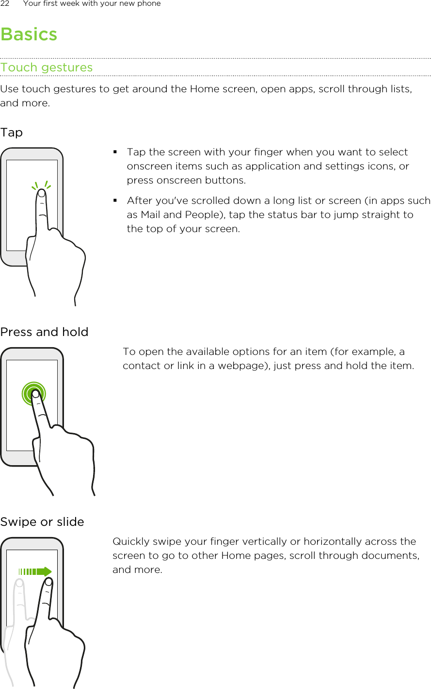 BasicsTouch gesturesUse touch gestures to get around the Home screen, open apps, scroll through lists,and more.Tap§Tap the screen with your finger when you want to selectonscreen items such as application and settings icons, orpress onscreen buttons.§After you&apos;ve scrolled down a long list or screen (in apps suchas Mail and People), tap the status bar to jump straight tothe top of your screen.Press and holdTo open the available options for an item (for example, acontact or link in a webpage), just press and hold the item.Swipe or slideQuickly swipe your finger vertically or horizontally across thescreen to go to other Home pages, scroll through documents,and more.22 Your first week with your new phone