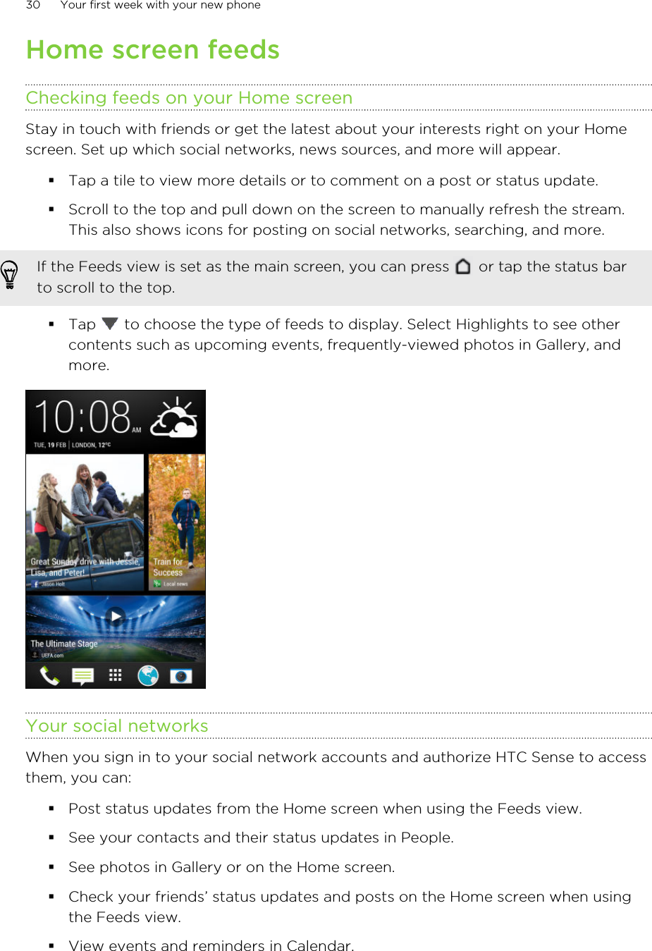 Home screen feedsChecking feeds on your Home screenStay in touch with friends or get the latest about your interests right on your Homescreen. Set up which social networks, news sources, and more will appear.§Tap a tile to view more details or to comment on a post or status update.§Scroll to the top and pull down on the screen to manually refresh the stream.This also shows icons for posting on social networks, searching, and more.If the Feeds view is set as the main screen, you can press   or tap the status barto scroll to the top.§Tap   to choose the type of feeds to display. Select Highlights to see othercontents such as upcoming events, frequently-viewed photos in Gallery, andmore.Your social networksWhen you sign in to your social network accounts and authorize HTC Sense to accessthem, you can:§Post status updates from the Home screen when using the Feeds view.§See your contacts and their status updates in People.§See photos in Gallery or on the Home screen.§Check your friends’ status updates and posts on the Home screen when usingthe Feeds view.§View events and reminders in Calendar.30 Your first week with your new phone