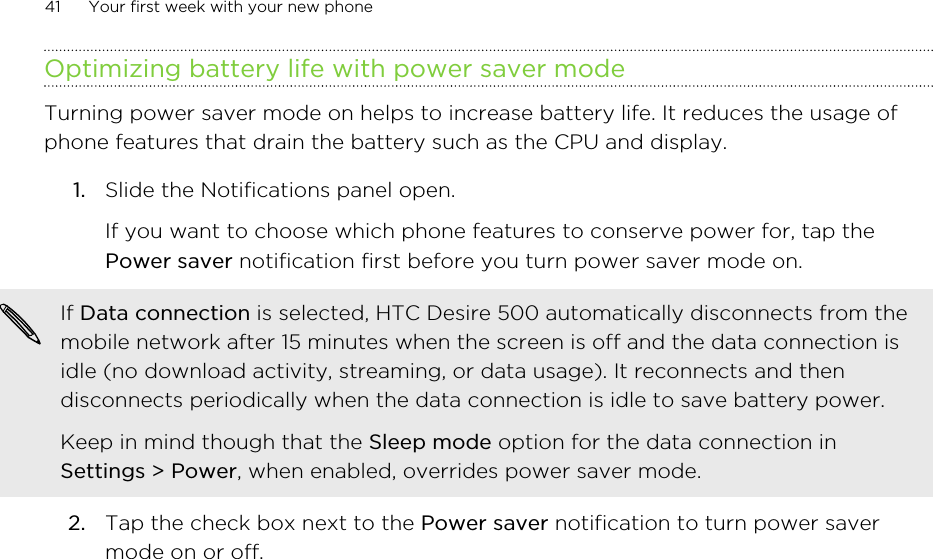 Optimizing battery life with power saver modeTurning power saver mode on helps to increase battery life. It reduces the usage ofphone features that drain the battery such as the CPU and display.1. Slide the Notifications panel open. If you want to choose which phone features to conserve power for, tap thePower saver notification first before you turn power saver mode on.If Data connection is selected, HTC Desire 500 automatically disconnects from themobile network after 15 minutes when the screen is off and the data connection isidle (no download activity, streaming, or data usage). It reconnects and thendisconnects periodically when the data connection is idle to save battery power.Keep in mind though that the Sleep mode option for the data connection inSettings &gt; Power, when enabled, overrides power saver mode.2. Tap the check box next to the Power saver notification to turn power savermode on or off.41 Your first week with your new phone