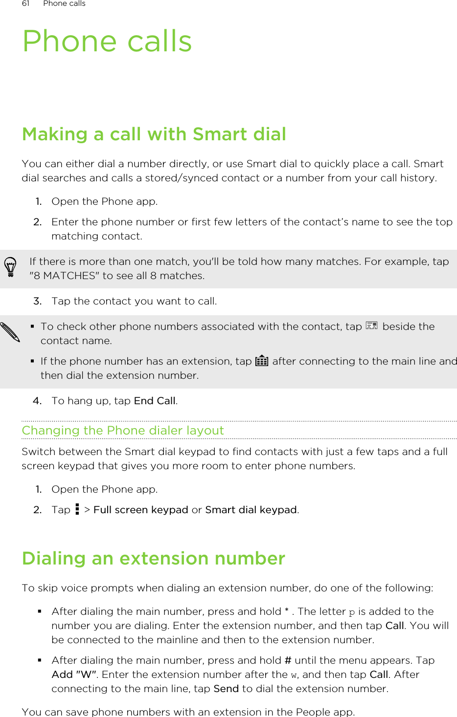 Phone callsMaking a call with Smart dialYou can either dial a number directly, or use Smart dial to quickly place a call. Smartdial searches and calls a stored/synced contact or a number from your call history.1. Open the Phone app.2. Enter the phone number or first few letters of the contact’s name to see the topmatching contact. If there is more than one match, you&apos;ll be told how many matches. For example, tap&quot;8 MATCHES&quot; to see all 8 matches.3. Tap the contact you want to call. §To check other phone numbers associated with the contact, tap   beside thecontact name.§If the phone number has an extension, tap   after connecting to the main line andthen dial the extension number.4. To hang up, tap End Call.Changing the Phone dialer layoutSwitch between the Smart dial keypad to find contacts with just a few taps and a fullscreen keypad that gives you more room to enter phone numbers.1. Open the Phone app.2. Tap   &gt; Full screen keypad or Smart dial keypad.Dialing an extension numberTo skip voice prompts when dialing an extension number, do one of the following:§After dialing the main number, press and hold * . The letter p is added to thenumber you are dialing. Enter the extension number, and then tap Call. You willbe connected to the mainline and then to the extension number.§After dialing the main number, press and hold # until the menu appears. TapAdd &quot;W&quot;. Enter the extension number after the w, and then tap Call. Afterconnecting to the main line, tap Send to dial the extension number.You can save phone numbers with an extension in the People app.61 Phone calls