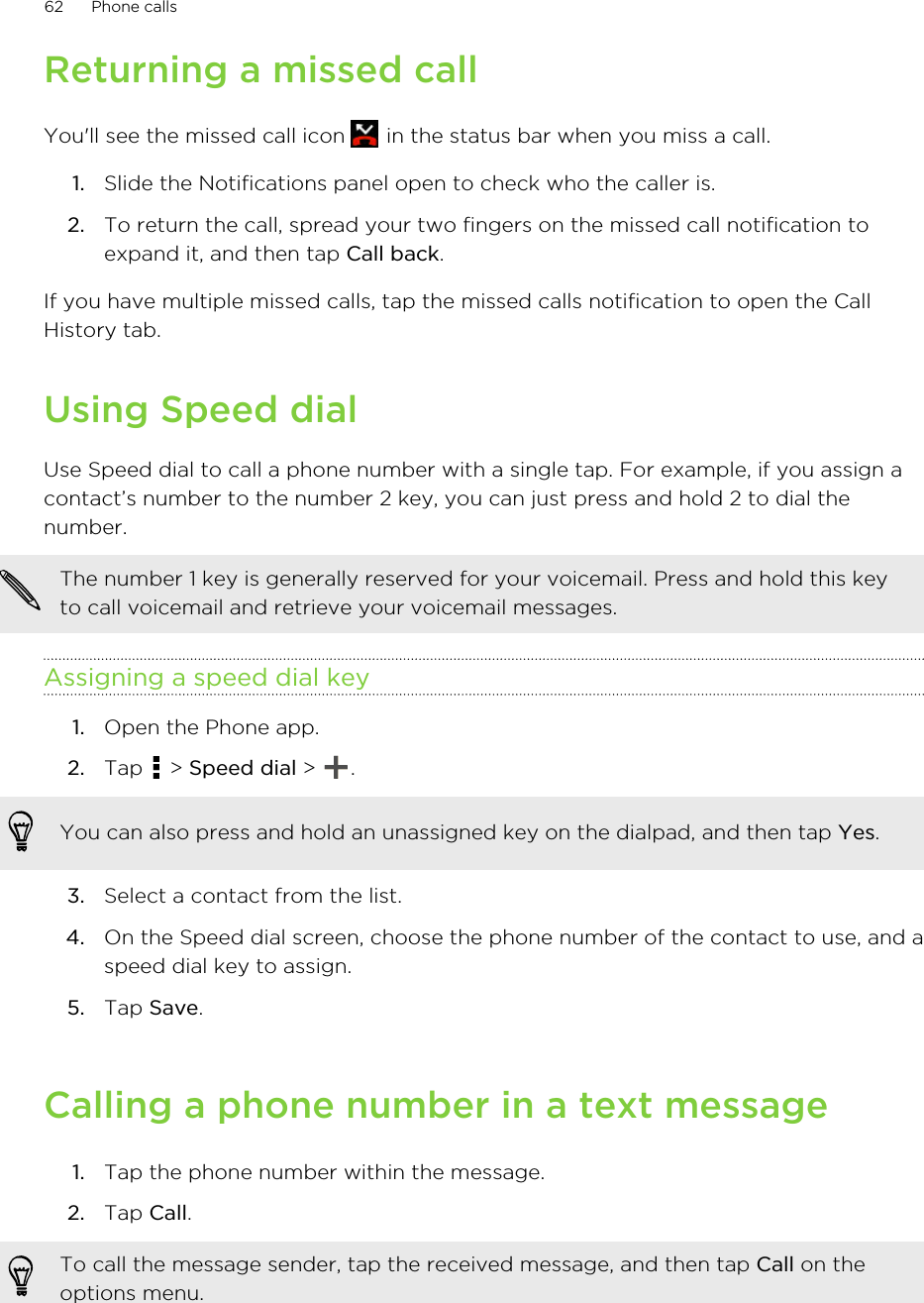 Returning a missed callYou&apos;ll see the missed call icon   in the status bar when you miss a call.1. Slide the Notifications panel open to check who the caller is.2. To return the call, spread your two fingers on the missed call notification toexpand it, and then tap Call back.If you have multiple missed calls, tap the missed calls notification to open the CallHistory tab.Using Speed dialUse Speed dial to call a phone number with a single tap. For example, if you assign acontact’s number to the number 2 key, you can just press and hold 2 to dial thenumber.The number 1 key is generally reserved for your voicemail. Press and hold this keyto call voicemail and retrieve your voicemail messages.Assigning a speed dial key1. Open the Phone app.2. Tap   &gt; Speed dial &gt;  . You can also press and hold an unassigned key on the dialpad, and then tap Yes.3. Select a contact from the list.4. On the Speed dial screen, choose the phone number of the contact to use, and aspeed dial key to assign.5. Tap Save.Calling a phone number in a text message1. Tap the phone number within the message.2. Tap Call. To call the message sender, tap the received message, and then tap Call on theoptions menu.62 Phone calls