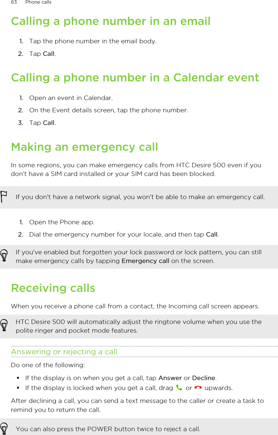 Calling a phone number in an email1. Tap the phone number in the email body.2. Tap Call.Calling a phone number in a Calendar event1. Open an event in Calendar.2. On the Event details screen, tap the phone number.3. Tap Call.Making an emergency callIn some regions, you can make emergency calls from HTC Desire 500 even if youdon’t have a SIM card installed or your SIM card has been blocked.If you don&apos;t have a network signal, you won&apos;t be able to make an emergency call.1. Open the Phone app.2. Dial the emergency number for your locale, and then tap Call.If you&apos;ve enabled but forgotten your lock password or lock pattern, you can stillmake emergency calls by tapping Emergency call on the screen.Receiving callsWhen you receive a phone call from a contact, the Incoming call screen appears.HTC Desire 500 will automatically adjust the ringtone volume when you use thepolite ringer and pocket mode features.Answering or rejecting a callDo one of the following:§If the display is on when you get a call, tap Answer or Decline.§If the display is locked when you get a call, drag   or   upwards.After declining a call, you can send a text message to the caller or create a task toremind you to return the call.You can also press the POWER button twice to reject a call.63 Phone calls