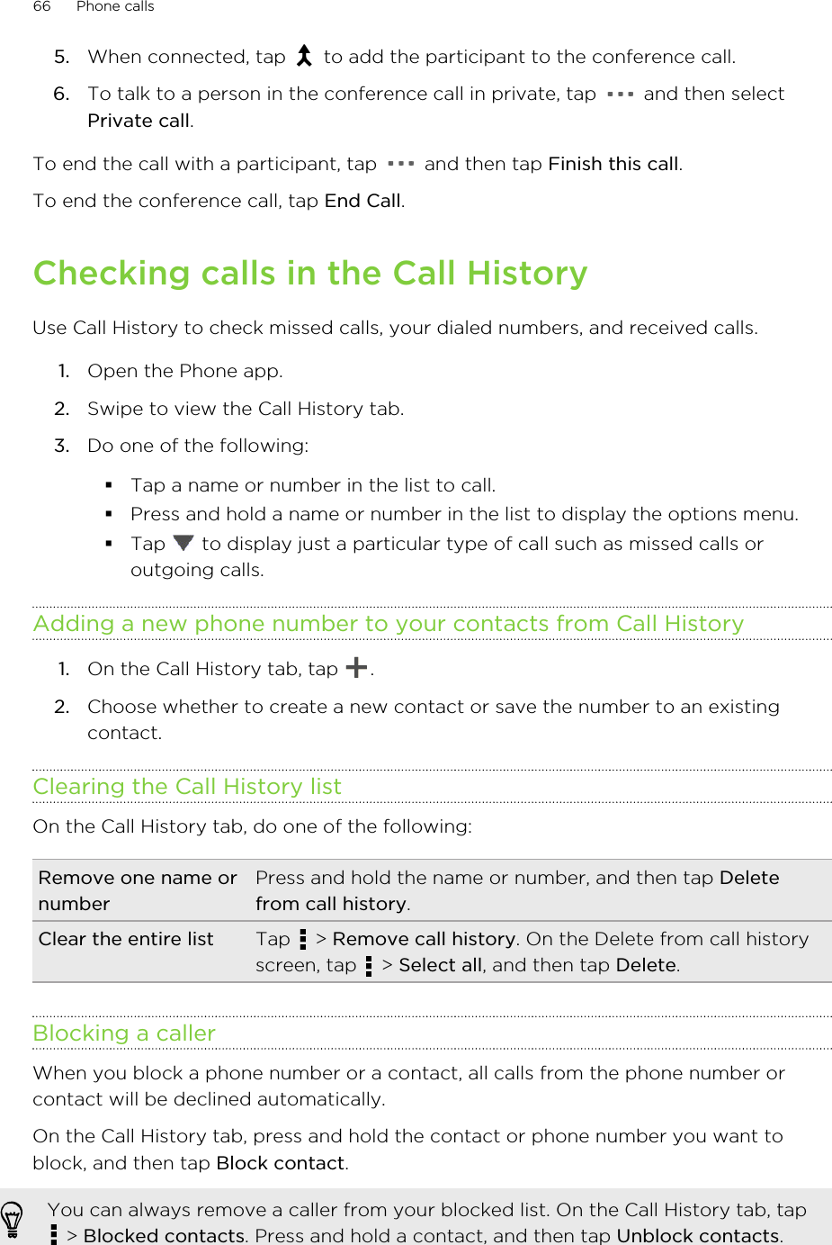 5. When connected, tap   to add the participant to the conference call.6. To talk to a person in the conference call in private, tap   and then selectPrivate call.To end the call with a participant, tap   and then tap Finish this call.To end the conference call, tap End Call.Checking calls in the Call HistoryUse Call History to check missed calls, your dialed numbers, and received calls.1. Open the Phone app.2. Swipe to view the Call History tab.3. Do one of the following:§Tap a name or number in the list to call.§Press and hold a name or number in the list to display the options menu.§Tap   to display just a particular type of call such as missed calls oroutgoing calls.Adding a new phone number to your contacts from Call History1. On the Call History tab, tap  .2. Choose whether to create a new contact or save the number to an existingcontact.Clearing the Call History listOn the Call History tab, do one of the following:Remove one name ornumberPress and hold the name or number, and then tap Deletefrom call history.Clear the entire list Tap   &gt; Remove call history. On the Delete from call historyscreen, tap   &gt; Select all, and then tap Delete.Blocking a callerWhen you block a phone number or a contact, all calls from the phone number orcontact will be declined automatically.On the Call History tab, press and hold the contact or phone number you want toblock, and then tap Block contact.You can always remove a caller from your blocked list. On the Call History tab, tap &gt; Blocked contacts. Press and hold a contact, and then tap Unblock contacts.66 Phone calls