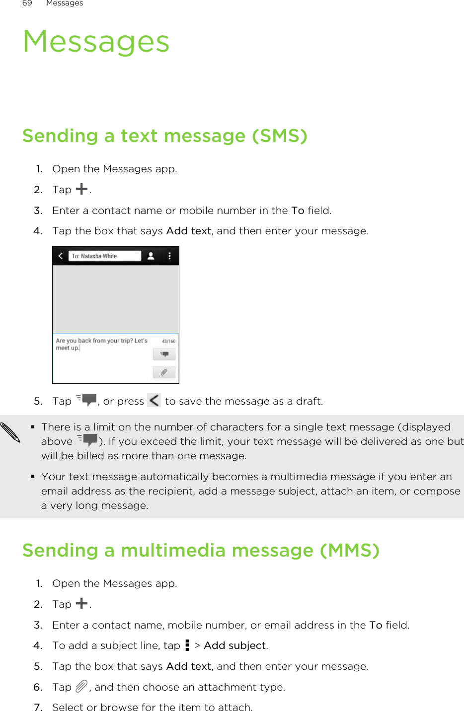 MessagesSending a text message (SMS)1. Open the Messages app.2. Tap  .3. Enter a contact name or mobile number in the To field.4. Tap the box that says Add text, and then enter your message. 5. Tap  , or press   to save the message as a draft. §There is a limit on the number of characters for a single text message (displayedabove  ). If you exceed the limit, your text message will be delivered as one butwill be billed as more than one message.§Your text message automatically becomes a multimedia message if you enter anemail address as the recipient, add a message subject, attach an item, or composea very long message.Sending a multimedia message (MMS)1. Open the Messages app.2. Tap  .3. Enter a contact name, mobile number, or email address in the To field.4. To add a subject line, tap   &gt; Add subject.5. Tap the box that says Add text, and then enter your message.6. Tap  , and then choose an attachment type.7. Select or browse for the item to attach.69 Messages