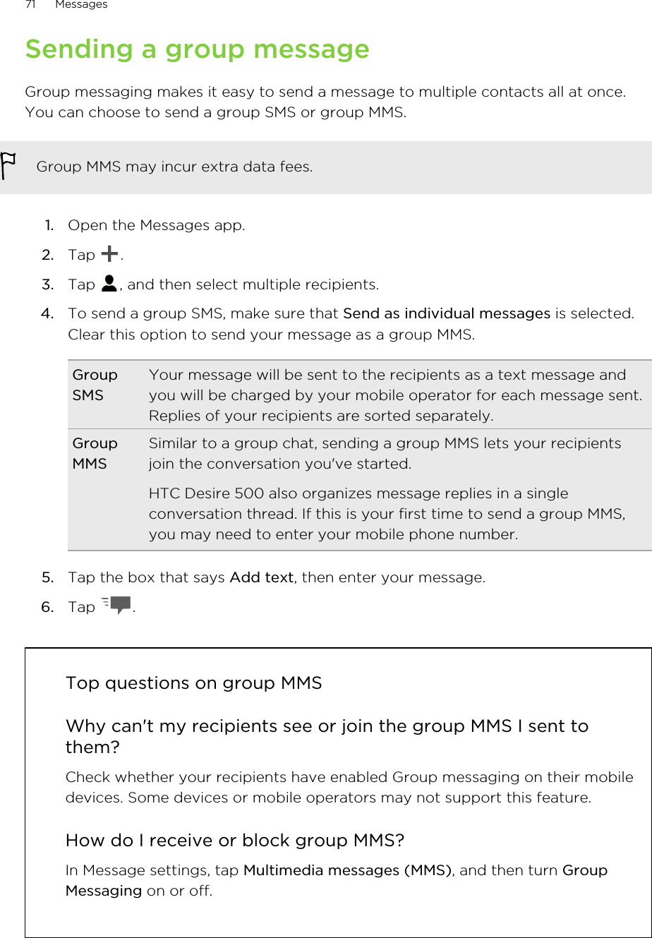 Sending a group messageGroup messaging makes it easy to send a message to multiple contacts all at once.You can choose to send a group SMS or group MMS.Group MMS may incur extra data fees.1. Open the Messages app.2. Tap  .3. Tap  , and then select multiple recipients.4. To send a group SMS, make sure that Send as individual messages is selected.Clear this option to send your message as a group MMS.GroupSMSYour message will be sent to the recipients as a text message andyou will be charged by your mobile operator for each message sent.Replies of your recipients are sorted separately.GroupMMSSimilar to a group chat, sending a group MMS lets your recipientsjoin the conversation you&apos;ve started.HTC Desire 500 also organizes message replies in a singleconversation thread. If this is your first time to send a group MMS,you may need to enter your mobile phone number.5. Tap the box that says Add text, then enter your message.6. Tap  .Top questions on group MMSWhy can&apos;t my recipients see or join the group MMS I sent tothem?Check whether your recipients have enabled Group messaging on their mobiledevices. Some devices or mobile operators may not support this feature.How do I receive or block group MMS?In Message settings, tap Multimedia messages (MMS), and then turn GroupMessaging on or off.71 Messages